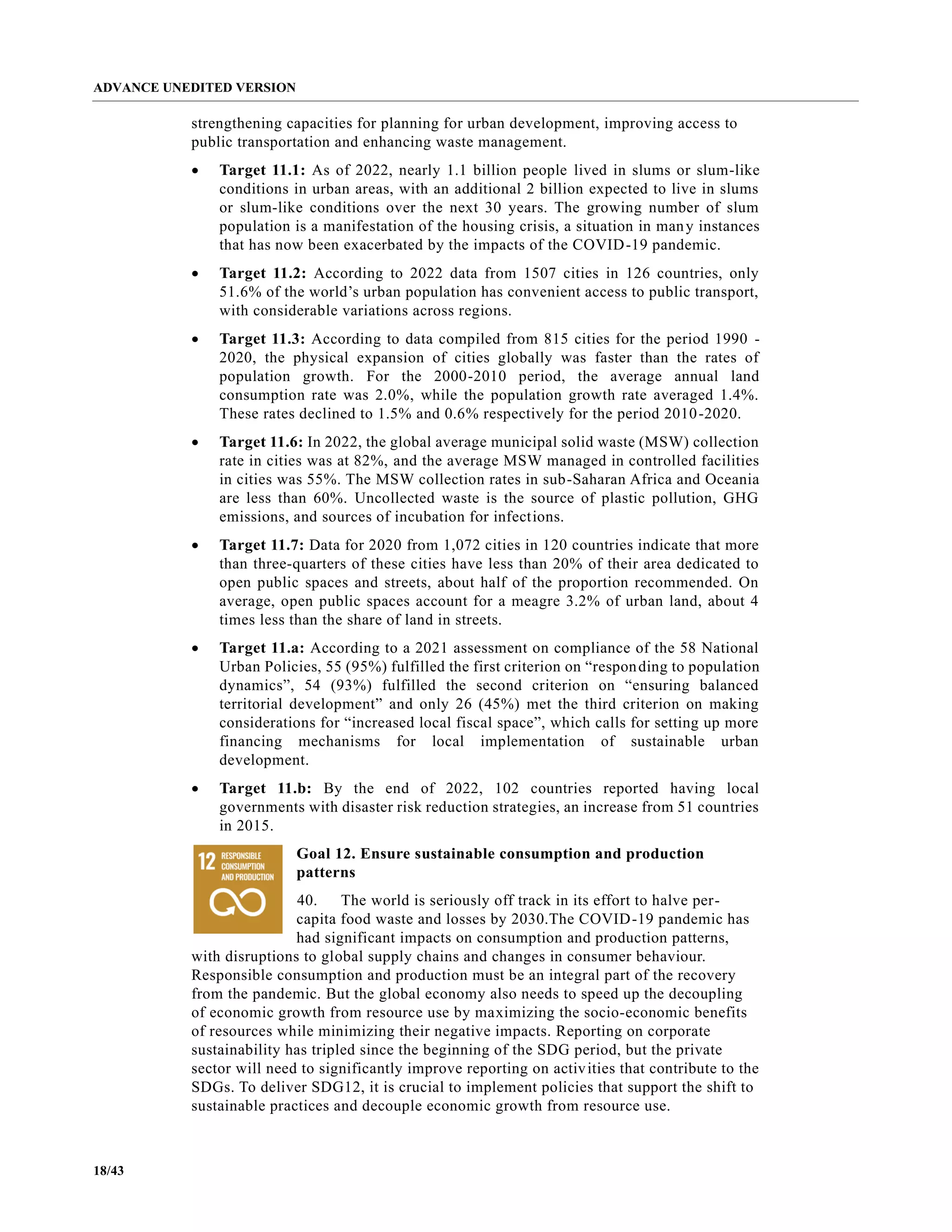 ADVANCE UNEDITED VERSION
18/43
strengthening capacities for planning for urban development, improving access to
public transportation and enhancing waste management.
• Target 11.1: As of 2022, nearly 1.1 billion people lived in slums or slum-like
conditions in urban areas, with an additional 2 billion expected to live in slums
or slum-like conditions over the next 30 years. The growing number of slum
population is a manifestation of the housing crisis, a situation in many instances
that has now been exacerbated by the impacts of the COVID-19 pandemic.
• Target 11.2: According to 2022 data from 1507 cities in 126 countries, only
51.6% of the world’s urban population has convenient access to public transport,
with considerable variations across regions.
• Target 11.3: According to data compiled from 815 cities for the period 1990 -
2020, the physical expansion of cities globally was faster than the rates of
population growth. For the 2000-2010 period, the average annual land
consumption rate was 2.0%, while the population growth rate averaged 1.4%.
These rates declined to 1.5% and 0.6% respectively for the period 2010-2020.
• Target 11.6: In 2022, the global average municipal solid waste (MSW) collection
rate in cities was at 82%, and the average MSW managed in controlled facilities
in cities was 55%. The MSW collection rates in sub-Saharan Africa and Oceania
are less than 60%. Uncollected waste is the source of plastic pollution, GHG
emissions, and sources of incubation for infections.
• Target 11.7: Data for 2020 from 1,072 cities in 120 countries indicate that more
than three-quarters of these cities have less than 20% of their area dedicated to
open public spaces and streets, about half of the proportion recommended. On
average, open public spaces account for a meagre 3.2% of urban land, about 4
times less than the share of land in streets.
• Target 11.a: According to a 2021 assessment on compliance of the 58 National
Urban Policies, 55 (95%) fulfilled the first criterion on “responding to population
dynamics”, 54 (93%) fulfilled the second criterion on “ensuring balanced
territorial development” and only 26 (45%) met the third criterion on making
considerations for “increased local fiscal space”, which calls for setting up more
financing mechanisms for local implementation of sustainable urban
development.
• Target 11.b: By the end of 2022, 102 countries reported having local
governments with disaster risk reduction strategies, an increase from 51 countries
in 2015.
Goal 12. Ensure sustainable consumption and production
patterns
40. The world is seriously off track in its effort to halve per-
capita food waste and losses by 2030.The COVID-19 pandemic has
had significant impacts on consumption and production patterns,
with disruptions to global supply chains and changes in consumer behaviour.
Responsible consumption and production must be an integral part of the recovery
from the pandemic. But the global economy also needs to speed up the decoupling
of economic growth from resource use by maximizing the socio-economic benefits
of resources while minimizing their negative impacts. Reporting on corporate
sustainability has tripled since the beginning of the SDG period, but the private
sector will need to significantly improve reporting on activities that contribute to the
SDGs. To deliver SDG12, it is crucial to implement policies that support the shift to
sustainable practices and decouple economic growth from resource use.
 