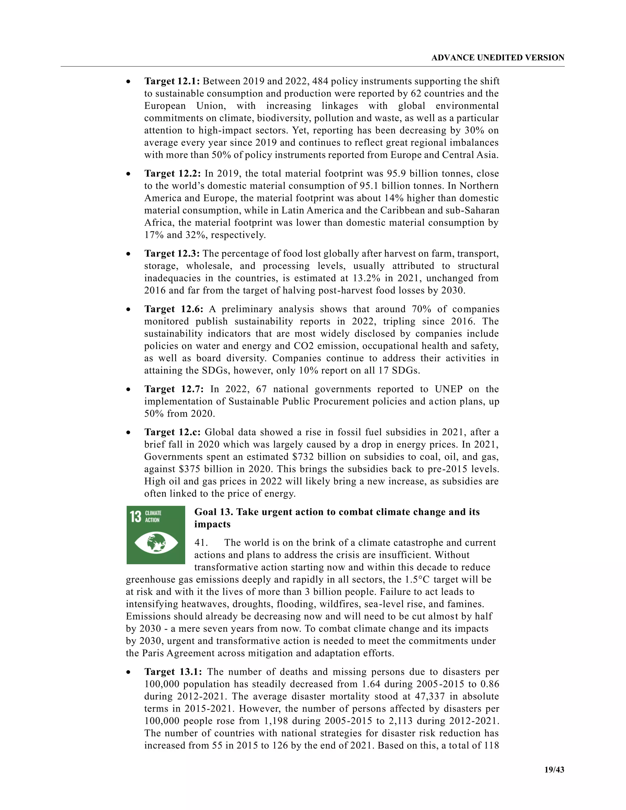 ADVANCE UNEDITED VERSION
19/43
• Target 12.1: Between 2019 and 2022, 484 policy instruments supporting the shift
to sustainable consumption and production were reported by 62 countries and the
European Union, with increasing linkages with global environmental
commitments on climate, biodiversity, pollution and waste, as well as a particular
attention to high-impact sectors. Yet, reporting has been decreasing by 30% on
average every year since 2019 and continues to reflect great regional imbalances
with more than 50% of policy instruments reported from Europe and Central Asia.
• Target 12.2: In 2019, the total material footprint was 95.9 billion tonnes, close
to the world’s domestic material consumption of 95.1 billion tonnes. In Northern
America and Europe, the material footprint was about 14% higher than domestic
material consumption, while in Latin America and the Caribbean and sub-Saharan
Africa, the material footprint was lower than domestic material consumption by
17% and 32%, respectively.
• Target 12.3: The percentage of food lost globally after harvest on farm, transport,
storage, wholesale, and processing levels, usually attributed to structural
inadequacies in the countries, is estimated at 13.2% in 2021, unchanged from
2016 and far from the target of halving post-harvest food losses by 2030.
• Target 12.6: A preliminary analysis shows that around 70% of companies
monitored publish sustainability reports in 2022, tripling since 2016. The
sustainability indicators that are most widely disclosed by companies include
policies on water and energy and CO2 emission, occupational health and safety,
as well as board diversity. Companies continue to address their activities in
attaining the SDGs, however, only 10% report on all 17 SDGs.
• Target 12.7: In 2022, 67 national governments reported to UNEP on the
implementation of Sustainable Public Procurement policies and action plans, up
50% from 2020.
• Target 12.c: Global data showed a rise in fossil fuel subsidies in 2021, after a
brief fall in 2020 which was largely caused by a drop in energy prices. In 2021,
Governments spent an estimated $732 billion on subsidies to coal, oil, and gas,
against $375 billion in 2020. This brings the subsidies back to pre-2015 levels.
High oil and gas prices in 2022 will likely bring a new increase, as subsidies are
often linked to the price of energy.
Goal 13. Take urgent action to combat climate change and its
impacts
41. The world is on the brink of a climate catastrophe and current
actions and plans to address the crisis are insufficient. Without
transformative action starting now and within this decade to reduce
greenhouse gas emissions deeply and rapidly in all sectors, the 1.5°C target will be
at risk and with it the lives of more than 3 billion people. Failure to act leads to
intensifying heatwaves, droughts, flooding, wildfires, sea-level rise, and famines.
Emissions should already be decreasing now and will need to be cut almost by half
by 2030 - a mere seven years from now. To combat climate change and its impacts
by 2030, urgent and transformative action is needed to meet the commitments under
the Paris Agreement across mitigation and adaptation efforts.
• Target 13.1: The number of deaths and missing persons due to disasters per
100,000 population has steadily decreased from 1.64 during 2005-2015 to 0.86
during 2012-2021. The average disaster mortality stood at 47,337 in absolute
terms in 2015-2021. However, the number of persons affected by disasters per
100,000 people rose from 1,198 during 2005-2015 to 2,113 during 2012-2021.
The number of countries with national strategies for disaster risk reduction has
increased from 55 in 2015 to 126 by the end of 2021. Based on this, a total of 118
 