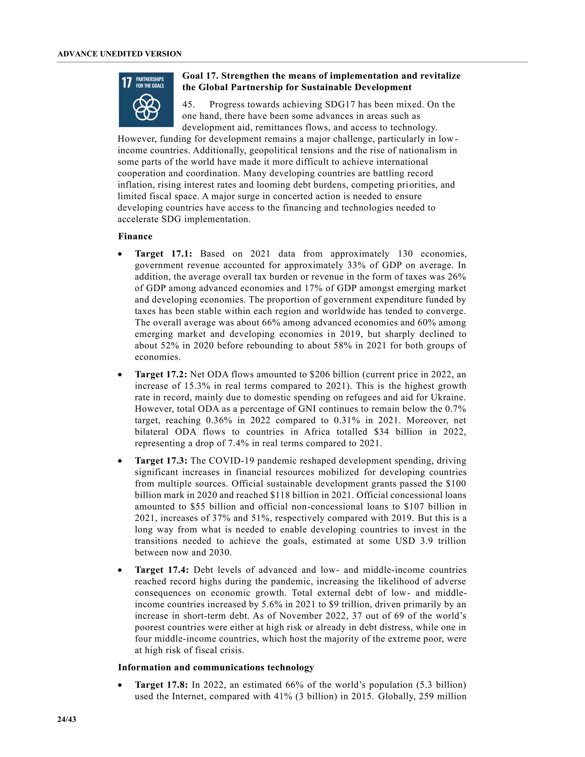 ADVANCE UNEDITED VERSION
24/43
Goal 17. Strengthen the means of implementation and revitalize
the Global Partnership for Sustainable Development
45. Progress towards achieving SDG17 has been mixed. On the
one hand, there have been some advances in areas such as
development aid, remittances flows, and access to technology.
However, funding for development remains a major challenge, particularly in low-
income countries. Additionally, geopolitical tensions and the rise of nationalism in
some parts of the world have made it more difficult to achieve international
cooperation and coordination. Many developing countries are battling record
inflation, rising interest rates and looming debt burdens, competing priorities, and
limited fiscal space. A major surge in concerted action is needed to ensure
developing countries have access to the financing and technologies needed to
accelerate SDG implementation.
Finance
• Target 17.1: Based on 2021 data from approximately 130 economies,
government revenue accounted for approximately 33% of GDP on average. In
addition, the average overall tax burden or revenue in the form of taxes was 26%
of GDP among advanced economies and 17% of GDP amongst emerging market
and developing economies. The proportion of government expenditure funded by
taxes has been stable within each region and worldwide has tended to converge.
The overall average was about 66% among advanced economies and 60% among
emerging market and developing economies in 2019, but sharply declined to
about 52% in 2020 before rebounding to about 58% in 2021 for both groups of
economies.
• Target 17.2: Net ODA flows amounted to $206 billion (current price in 2022, an
increase of 15.3% in real terms compared to 2021). This is the highest growth
rate in record, mainly due to domestic spending on refugees and aid for Ukraine.
However, total ODA as a percentage of GNI continues to remain below the 0.7%
target, reaching 0.36% in 2022 compared to 0.31% in 2021. Moreover, net
bilateral ODA flows to countries in Africa totalled $34 billion in 2022,
representing a drop of 7.4% in real terms compared to 2021.
• Target 17.3: The COVID-19 pandemic reshaped development spending, driving
significant increases in financial resources mobilized for developing countries
from multiple sources. Official sustainable development grants passed the $100
billion mark in 2020 and reached $118 billion in 2021. Official concessional loans
amounted to $55 billion and official non-concessional loans to $107 billion in
2021, increases of 37% and 51%, respectively compared with 2019. But this is a
long way from what is needed to enable developing countries to invest in the
transitions needed to achieve the goals, estimated at some USD 3.9 trillion
between now and 2030.
• Target 17.4: Debt levels of advanced and low- and middle-income countries
reached record highs during the pandemic, increasing the likelihood of adverse
consequences on economic growth. Total external debt of low- and middle-
income countries increased by 5.6% in 2021 to $9 trillion, driven primarily by an
increase in short-term debt. As of November 2022, 37 out of 69 of the world’s
poorest countries were either at high risk or already in debt distress, while one in
four middle-income countries, which host the majority of the extreme poor, were
at high risk of fiscal crisis.
Information and communications technology
• Target 17.8: In 2022, an estimated 66% of the world’s population (5.3 billion)
used the Internet, compared with 41% (3 billion) in 2015. Globally, 259 million
 