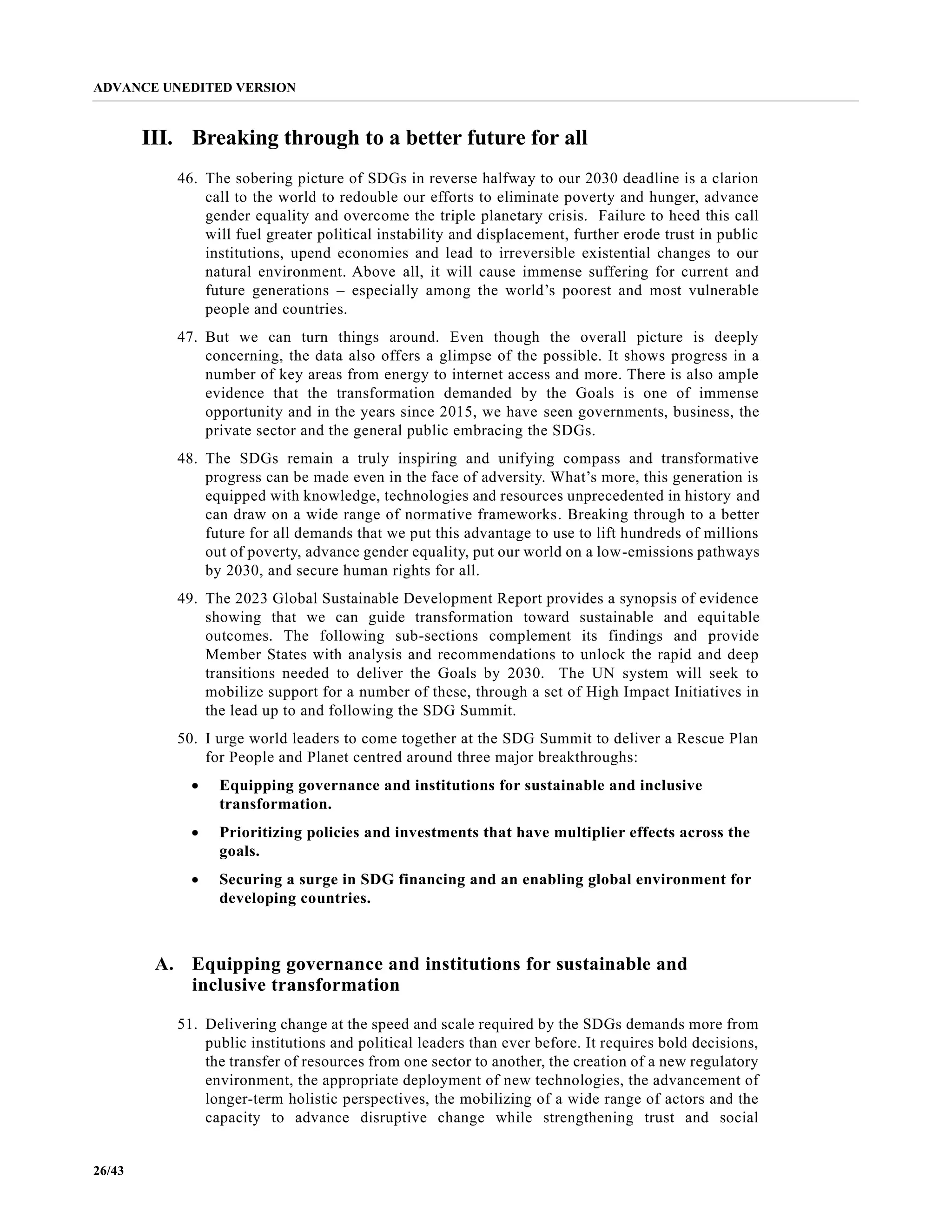 ADVANCE UNEDITED VERSION
26/43
III. Breaking through to a better future for all
46. The sobering picture of SDGs in reverse halfway to our 2030 deadline is a clarion
call to the world to redouble our efforts to eliminate poverty and hunger, advance
gender equality and overcome the triple planetary crisis. Failure to heed this call
will fuel greater political instability and displacement, further erode trust in public
institutions, upend economies and lead to irreversible existential changes to our
natural environment. Above all, it will cause immense suffering for current and
future generations – especially among the world’s poorest and most vulnerable
people and countries.
47. But we can turn things around. Even though the overall picture is deeply
concerning, the data also offers a glimpse of the possible. It shows progress in a
number of key areas from energy to internet access and more. There is also ample
evidence that the transformation demanded by the Goals is one of immense
opportunity and in the years since 2015, we have seen governments, business, the
private sector and the general public embracing the SDGs.
48. The SDGs remain a truly inspiring and unifying compass and transformative
progress can be made even in the face of adversity. What’s more, this generation is
equipped with knowledge, technologies and resources unprecedented in history and
can draw on a wide range of normative frameworks. Breaking through to a better
future for all demands that we put this advantage to use to lift hundreds of millions
out of poverty, advance gender equality, put our world on a low-emissions pathways
by 2030, and secure human rights for all.
49. The 2023 Global Sustainable Development Report provides a synopsis of evidence
showing that we can guide transformation toward sustainable and equitable
outcomes. The following sub-sections complement its findings and provide
Member States with analysis and recommendations to unlock the rapid and deep
transitions needed to deliver the Goals by 2030. The UN system will seek to
mobilize support for a number of these, through a set of High Impact Initiatives in
the lead up to and following the SDG Summit.
50. I urge world leaders to come together at the SDG Summit to deliver a Rescue Plan
for People and Planet centred around three major breakthroughs:
• Equipping governance and institutions for sustainable and inclusive
transformation.
• Prioritizing policies and investments that have multiplier effects across the
goals.
• Securing a surge in SDG financing and an enabling global environment for
developing countries.
A. Equipping governance and institutions for sustainable and
inclusive transformation
51. Delivering change at the speed and scale required by the SDGs demands more from
public institutions and political leaders than ever before. It requires bold decisions,
the transfer of resources from one sector to another, the creation of a new regulatory
environment, the appropriate deployment of new technologies, the advancement of
longer-term holistic perspectives, the mobilizing of a wide range of actors and the
capacity to advance disruptive change while strengthening trust and social
 