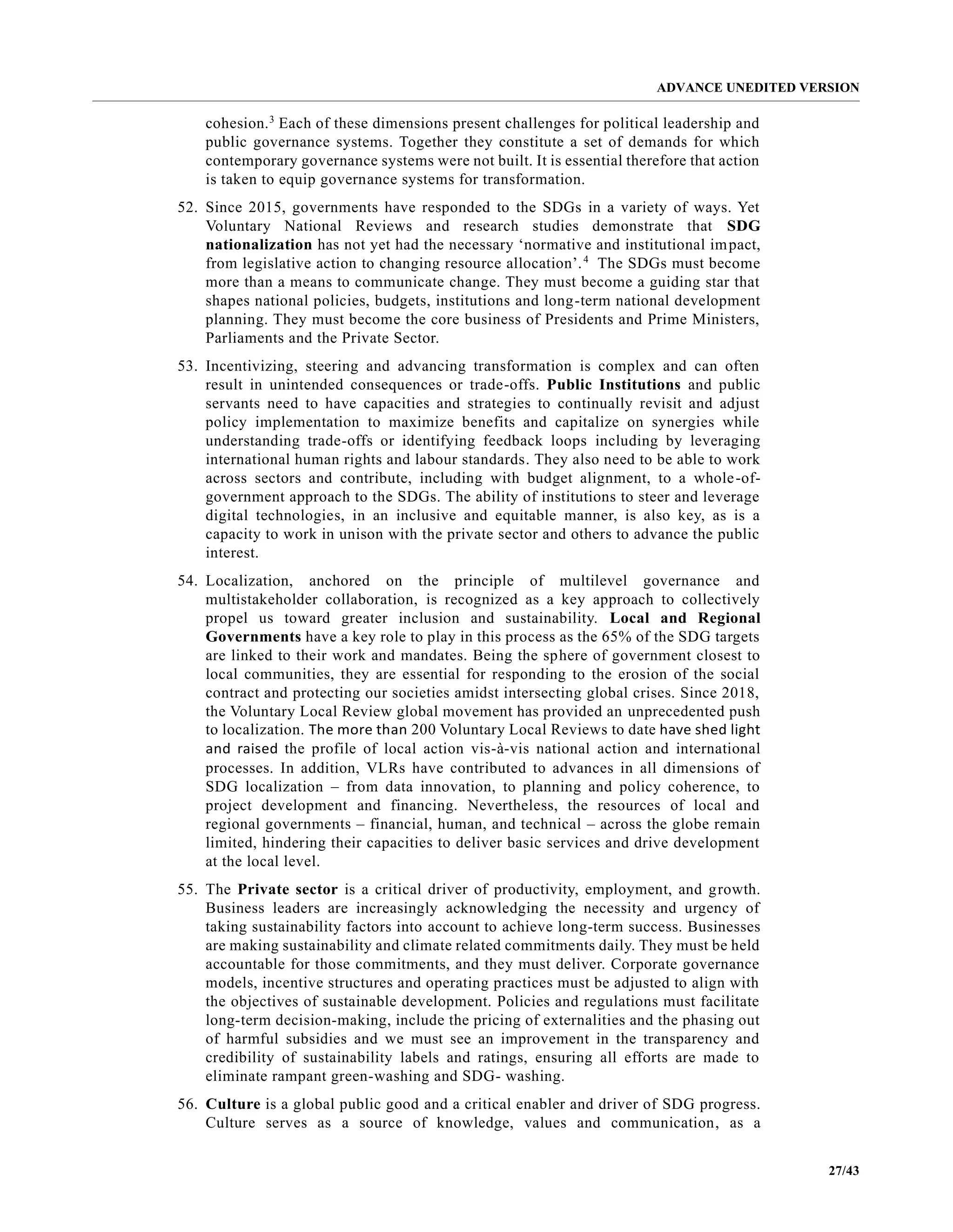 ADVANCE UNEDITED VERSION
27/43
cohesion.3
Each of these dimensions present challenges for political leadership and
public governance systems. Together they constitute a set of demands for which
contemporary governance systems were not built. It is essential therefore that action
is taken to equip governance systems for transformation.
52. Since 2015, governments have responded to the SDGs in a variety of ways. Yet
Voluntary National Reviews and research studies demonstrate that SDG
nationalization has not yet had the necessary ‘normative and institutional impact,
from legislative action to changing resource allocation’.4
The SDGs must become
more than a means to communicate change. They must become a guiding star that
shapes national policies, budgets, institutions and long-term national development
planning. They must become the core business of Presidents and Prime Ministers,
Parliaments and the Private Sector.
53. Incentivizing, steering and advancing transformation is complex and can often
result in unintended consequences or trade-offs. Public Institutions and public
servants need to have capacities and strategies to continually revisit and adjust
policy implementation to maximize benefits and capitalize on synergies while
understanding trade-offs or identifying feedback loops including by leveraging
international human rights and labour standards. They also need to be able to work
across sectors and contribute, including with budget alignment, to a whole-of-
government approach to the SDGs. The ability of institutions to steer and leverage
digital technologies, in an inclusive and equitable manner, is also key, as is a
capacity to work in unison with the private sector and others to advance the public
interest.
54. Localization, anchored on the principle of multilevel governance and
multistakeholder collaboration, is recognized as a key approach to collectively
propel us toward greater inclusion and sustainability. Local and Regional
Governments have a key role to play in this process as the 65% of the SDG targets
are linked to their work and mandates. Being the sphere of government closest to
local communities, they are essential for responding to the erosion of the social
contract and protecting our societies amidst intersecting global crises. Since 2018,
the Voluntary Local Review global movement has provided an unprecedented push
to localization. The more than 200 Voluntary Local Reviews to date have shed light
and raised the profile of local action vis-à-vis national action and international
processes. In addition, VLRs have contributed to advances in all dimensions of
SDG localization – from data innovation, to planning and policy coherence, to
project development and financing. Nevertheless, the resources of local and
regional governments – financial, human, and technical – across the globe remain
limited, hindering their capacities to deliver basic services and drive development
at the local level.
55. The Private sector is a critical driver of productivity, employment, and growth.
Business leaders are increasingly acknowledging the necessity and urgency of
taking sustainability factors into account to achieve long-term success. Businesses
are making sustainability and climate related commitments daily. They must be held
accountable for those commitments, and they must deliver. Corporate governance
models, incentive structures and operating practices must be adjusted to align with
the objectives of sustainable development. Policies and regulations must facilitate
long-term decision-making, include the pricing of externalities and the phasing out
of harmful subsidies and we must see an improvement in the transparency and
credibility of sustainability labels and ratings, ensuring all efforts are made to
eliminate rampant green-washing and SDG- washing.
56. Culture is a global public good and a critical enabler and driver of SDG progress.
Culture serves as a source of knowledge, values and communication, as a
 