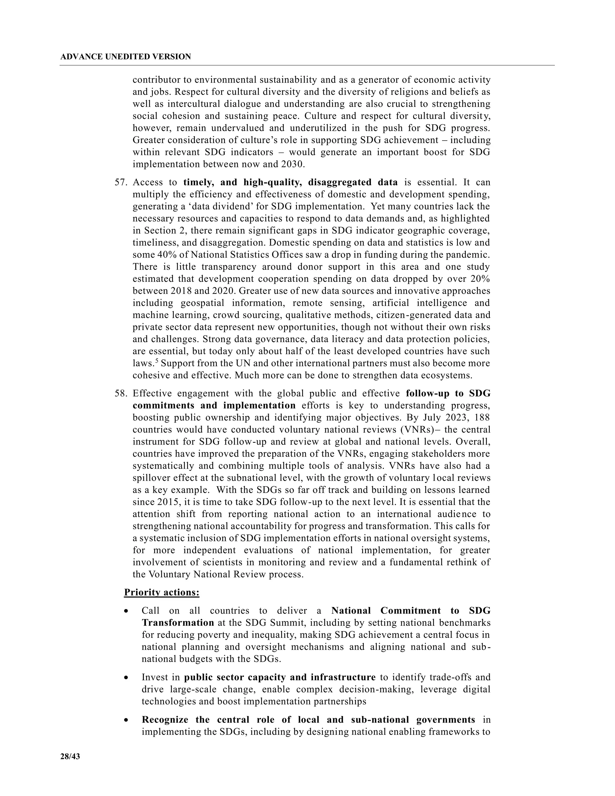ADVANCE UNEDITED VERSION
28/43
contributor to environmental sustainability and as a generator of economic activity
and jobs. Respect for cultural diversity and the diversity of religions and beliefs as
well as intercultural dialogue and understanding are also crucial to strengthening
social cohesion and sustaining peace. Culture and respect for cultural diversity,
however, remain undervalued and underutilized in the push for SDG progress.
Greater consideration of culture’s role in supporting SDG achievement – including
within relevant SDG indicators – would generate an important boost for SDG
implementation between now and 2030.
57. Access to timely, and high-quality, disaggregated data is essential. It can
multiply the efficiency and effectiveness of domestic and development spending,
generating a ‘data dividend’ for SDG implementation. Yet many countries lack the
necessary resources and capacities to respond to data demands and, as highlighted
in Section 2, there remain significant gaps in SDG indicator geographic coverage,
timeliness, and disaggregation. Domestic spending on data and statistics is low and
some 40% of National Statistics Offices saw a drop in funding during the pandemic.
There is little transparency around donor support in this area and one study
estimated that development cooperation spending on data dropped by over 20%
between 2018 and 2020. Greater use of new data sources and innovative approaches
including geospatial information, remote sensing, artificial intelligence and
machine learning, crowd sourcing, qualitative methods, citizen-generated data and
private sector data represent new opportunities, though not without their own risks
and challenges. Strong data governance, data literacy and data protection policies,
are essential, but today only about half of the least developed countries have such
laws.5
Support from the UN and other international partners must also become more
cohesive and effective. Much more can be done to strengthen data ecosystems.
58. Effective engagement with the global public and effective follow-up to SDG
commitments and implementation efforts is key to understanding progress,
boosting public ownership and identifying major objectives. By July 2023, 188
countries would have conducted voluntary national reviews (VNRs)– the central
instrument for SDG follow-up and review at global and national levels. Overall,
countries have improved the preparation of the VNRs, engaging stakeholders more
systematically and combining multiple tools of analysis. VNRs have also had a
spillover effect at the subnational level, with the growth of voluntary local reviews
as a key example. With the SDGs so far off track and building on lessons learned
since 2015, it is time to take SDG follow-up to the next level. It is essential that the
attention shift from reporting national action to an international audience to
strengthening national accountability for progress and transformation. This calls for
a systematic inclusion of SDG implementation efforts in national oversight systems,
for more independent evaluations of national implementation, for greater
involvement of scientists in monitoring and review and a fundamental rethink of
the Voluntary National Review process.
Priority actions:
• Call on all countries to deliver a National Commitment to SDG
Transformation at the SDG Summit, including by setting national benchmarks
for reducing poverty and inequality, making SDG achievement a central focus in
national planning and oversight mechanisms and aligning national and sub-
national budgets with the SDGs.
• Invest in public sector capacity and infrastructure to identify trade-offs and
drive large-scale change, enable complex decision-making, leverage digital
technologies and boost implementation partnerships
• Recognize the central role of local and sub-national governments in
implementing the SDGs, including by designing national enabling frameworks to
 