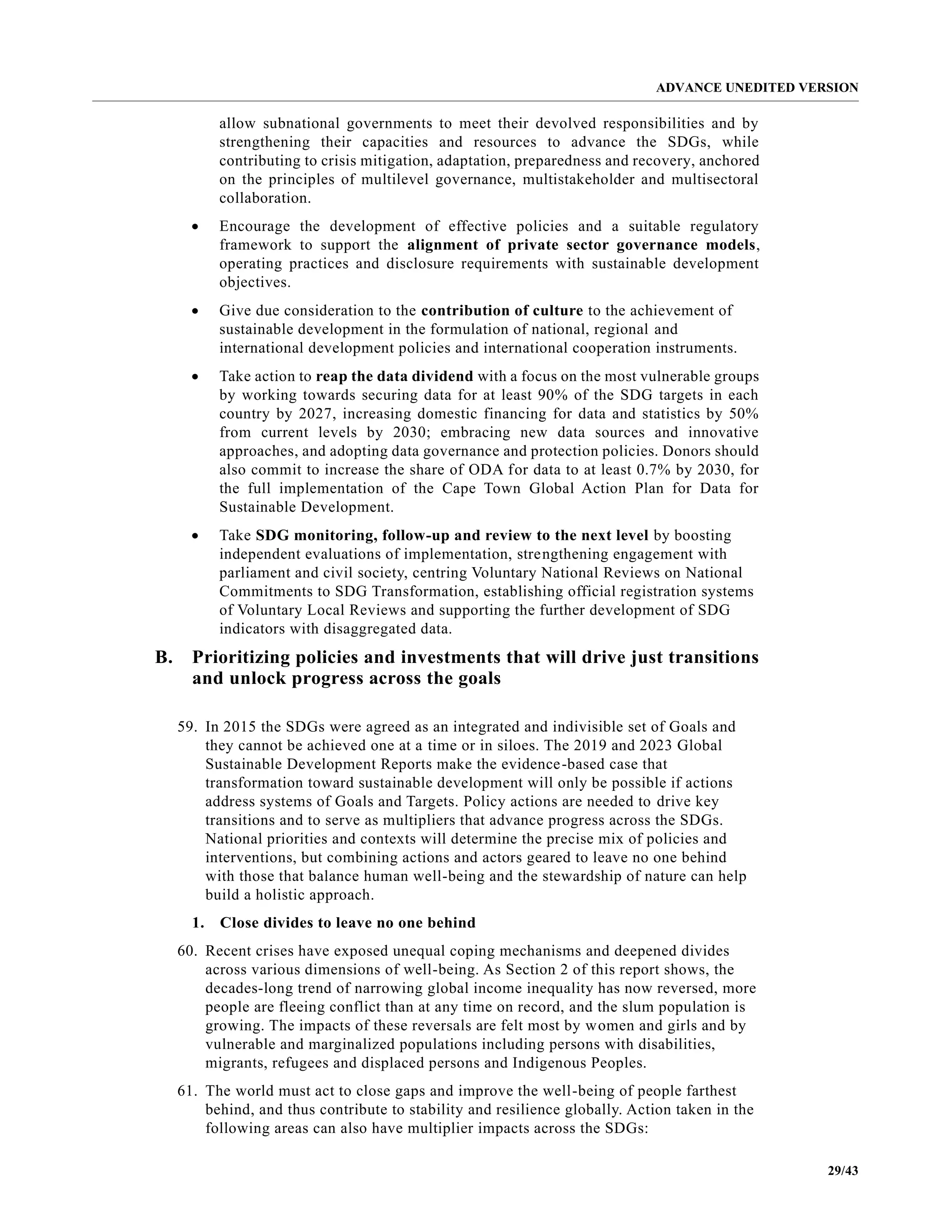 ADVANCE UNEDITED VERSION
29/43
allow subnational governments to meet their devolved responsibilities and by
strengthening their capacities and resources to advance the SDGs, while
contributing to crisis mitigation, adaptation, preparedness and recovery, anchored
on the principles of multilevel governance, multistakeholder and multisectoral
collaboration.
• Encourage the development of effective policies and a suitable regulatory
framework to support the alignment of private sector governance models,
operating practices and disclosure requirements with sustainable development
objectives.
• Give due consideration to the contribution of culture to the achievement of
sustainable development in the formulation of national, regional and
international development policies and international cooperation instruments.
• Take action to reap the data dividend with a focus on the most vulnerable groups
by working towards securing data for at least 90% of the SDG targets in each
country by 2027, increasing domestic financing for data and statistics by 50%
from current levels by 2030; embracing new data sources and innovative
approaches, and adopting data governance and protection policies. Donors should
also commit to increase the share of ODA for data to at least 0.7% by 2030, for
the full implementation of the Cape Town Global Action Plan for Data for
Sustainable Development.
• Take SDG monitoring, follow-up and review to the next level by boosting
independent evaluations of implementation, strengthening engagement with
parliament and civil society, centring Voluntary National Reviews on National
Commitments to SDG Transformation, establishing official registration systems
of Voluntary Local Reviews and supporting the further development of SDG
indicators with disaggregated data.
B. Prioritizing policies and investments that will drive just transitions
and unlock progress across the goals
59. In 2015 the SDGs were agreed as an integrated and indivisible set of Goals and
they cannot be achieved one at a time or in siloes. The 2019 and 2023 Global
Sustainable Development Reports make the evidence-based case that
transformation toward sustainable development will only be possible if actions
address systems of Goals and Targets. Policy actions are needed to drive key
transitions and to serve as multipliers that advance progress across the SDGs.
National priorities and contexts will determine the precise mix of policies and
interventions, but combining actions and actors geared to leave no one behind
with those that balance human well-being and the stewardship of nature can help
build a holistic approach.
1. Close divides to leave no one behind
60. Recent crises have exposed unequal coping mechanisms and deepened divides
across various dimensions of well-being. As Section 2 of this report shows, the
decades-long trend of narrowing global income inequality has now reversed, more
people are fleeing conflict than at any time on record, and the slum population is
growing. The impacts of these reversals are felt most by women and girls and by
vulnerable and marginalized populations including persons with disabilities,
migrants, refugees and displaced persons and Indigenous Peoples.
61. The world must act to close gaps and improve the well-being of people farthest
behind, and thus contribute to stability and resilience globally. Action taken in the
following areas can also have multiplier impacts across the SDGs:
 
