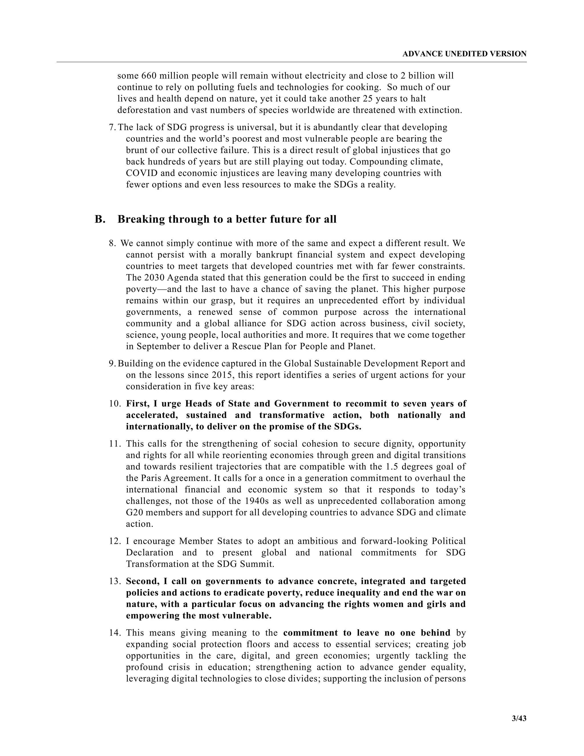 ADVANCE UNEDITED VERSION
3/43
some 660 million people will remain without electricity and close to 2 billion will
continue to rely on polluting fuels and technologies for cooking. So much of our
lives and health depend on nature, yet it could take another 25 years to halt
deforestation and vast numbers of species worldwide are threatened with extinction.
7. The lack of SDG progress is universal, but it is abundantly clear that developing
countries and the world’s poorest and most vulnerable people are bearing the
brunt of our collective failure. This is a direct result of global injustices that go
back hundreds of years but are still playing out today. Compounding climate,
COVID and economic injustices are leaving many developing countries with
fewer options and even less resources to make the SDGs a reality.
B. Breaking through to a better future for all
8. We cannot simply continue with more of the same and expect a different result. We
cannot persist with a morally bankrupt financial system and expect developing
countries to meet targets that developed countries met with far fewer constraints.
The 2030 Agenda stated that this generation could be the first to succeed in ending
poverty—and the last to have a chance of saving the planet. This higher purpose
remains within our grasp, but it requires an unprecedented effort by individual
governments, a renewed sense of common purpose across the international
community and a global alliance for SDG action across business, civil society,
science, young people, local authorities and more. It requires that we come together
in September to deliver a Rescue Plan for People and Planet.
9. Building on the evidence captured in the Global Sustainable Development Report and
on the lessons since 2015, this report identifies a series of urgent actions for your
consideration in five key areas:
10. First, I urge Heads of State and Government to recommit to seven years of
accelerated, sustained and transformative action, both nationally and
internationally, to deliver on the promise of the SDGs.
11. This calls for the strengthening of social cohesion to secure dignity, opportunity
and rights for all while reorienting economies through green and digital transitions
and towards resilient trajectories that are compatible with the 1.5 degrees goal of
the Paris Agreement. It calls for a once in a generation commitment to overhaul the
international financial and economic system so that it responds to today’s
challenges, not those of the 1940s as well as unprecedented collaboration among
G20 members and support for all developing countries to advance SDG and climate
action.
12. I encourage Member States to adopt an ambitious and forward-looking Political
Declaration and to present global and national commitments for SDG
Transformation at the SDG Summit.
13. Second, I call on governments to advance concrete, integrated and targeted
policies and actions to eradicate poverty, reduce inequality and end the war on
nature, with a particular focus on advancing the rights women and girls and
empowering the most vulnerable.
14. This means giving meaning to the commitment to leave no one behind by
expanding social protection floors and access to essential services; creating job
opportunities in the care, digital, and green economies; urgently tackling the
profound crisis in education; strengthening action to advance gender equality,
leveraging digital technologies to close divides; supporting the inclusion of persons
 
