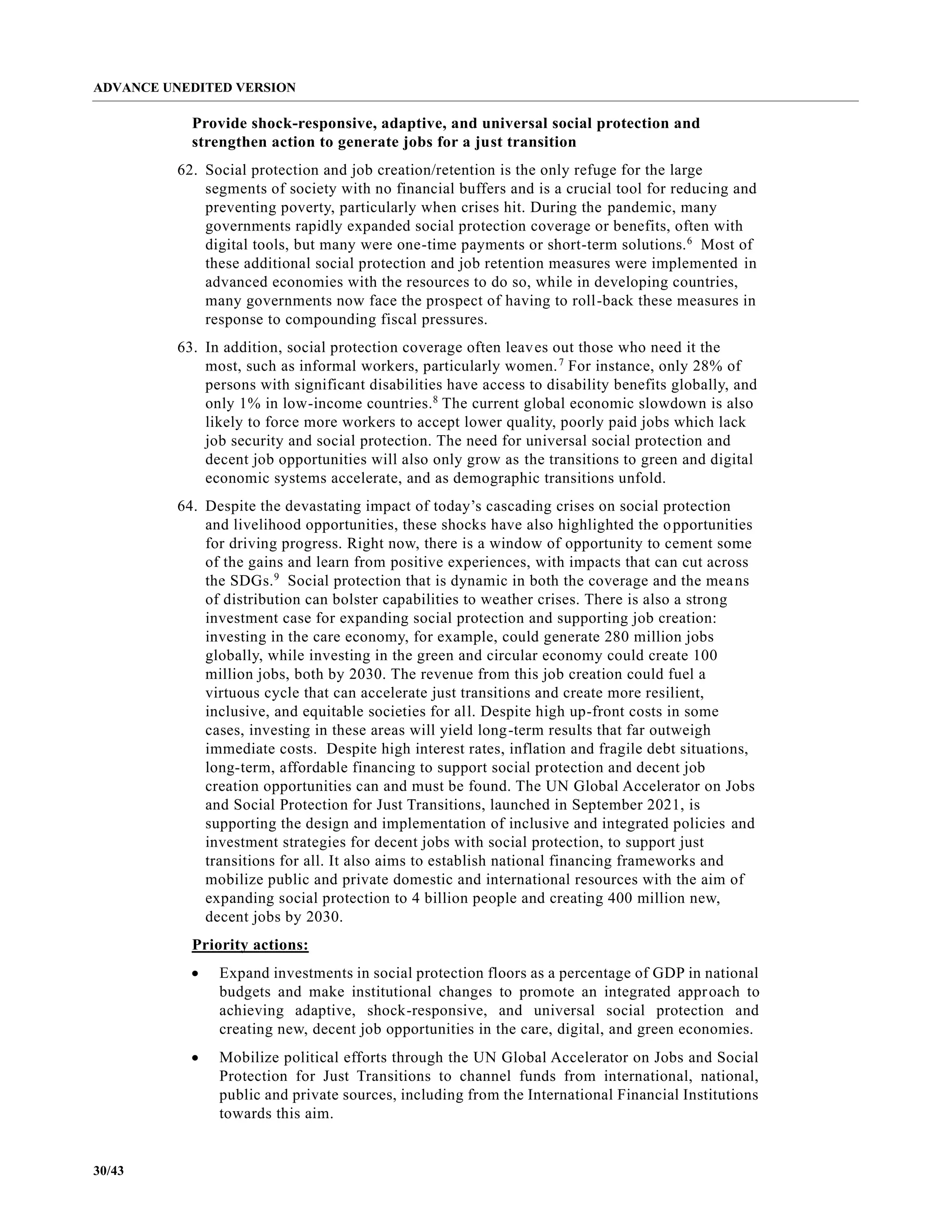 ADVANCE UNEDITED VERSION
30/43
Provide shock-responsive, adaptive, and universal social protection and
strengthen action to generate jobs for a just transition
62. Social protection and job creation/retention is the only refuge for the large
segments of society with no financial buffers and is a crucial tool for reducing and
preventing poverty, particularly when crises hit. During the pandemic, many
governments rapidly expanded social protection coverage or benefits, often with
digital tools, but many were one-time payments or short-term solutions.6
Most of
these additional social protection and job retention measures were implemented in
advanced economies with the resources to do so, while in developing countries,
many governments now face the prospect of having to roll-back these measures in
response to compounding fiscal pressures.
63. In addition, social protection coverage often leaves out those who need it the
most, such as informal workers, particularly women.7
For instance, only 28% of
persons with significant disabilities have access to disability benefits globally, and
only 1% in low-income countries.8
The current global economic slowdown is also
likely to force more workers to accept lower quality, poorly paid jobs which lack
job security and social protection. The need for universal social protection and
decent job opportunities will also only grow as the transitions to green and digital
economic systems accelerate, and as demographic transitions unfold.
64. Despite the devastating impact of today’s cascading crises on social protection
and livelihood opportunities, these shocks have also highlighted the opportunities
for driving progress. Right now, there is a window of opportunity to cement some
of the gains and learn from positive experiences, with impacts that can cut across
the SDGs.9
Social protection that is dynamic in both the coverage and the means
of distribution can bolster capabilities to weather crises. There is also a strong
investment case for expanding social protection and supporting job creation:
investing in the care economy, for example, could generate 280 million jobs
globally, while investing in the green and circular economy could create 100
million jobs, both by 2030. The revenue from this job creation could fuel a
virtuous cycle that can accelerate just transitions and create more resilient,
inclusive, and equitable societies for all. Despite high up-front costs in some
cases, investing in these areas will yield long-term results that far outweigh
immediate costs. Despite high interest rates, inflation and fragile debt situations,
long-term, affordable financing to support social protection and decent job
creation opportunities can and must be found. The UN Global Accelerator on Jobs
and Social Protection for Just Transitions, launched in September 2021, is
supporting the design and implementation of inclusive and integrated policies and
investment strategies for decent jobs with social protection, to support just
transitions for all. It also aims to establish national financing frameworks and
mobilize public and private domestic and international resources with the aim of
expanding social protection to 4 billion people and creating 400 million new,
decent jobs by 2030.
Priority actions:
• Expand investments in social protection floors as a percentage of GDP in national
budgets and make institutional changes to promote an integrated approach to
achieving adaptive, shock-responsive, and universal social protection and
creating new, decent job opportunities in the care, digital, and green economies.
• Mobilize political efforts through the UN Global Accelerator on Jobs and Social
Protection for Just Transitions to channel funds from international, national,
public and private sources, including from the International Financial Institutions
towards this aim.
 