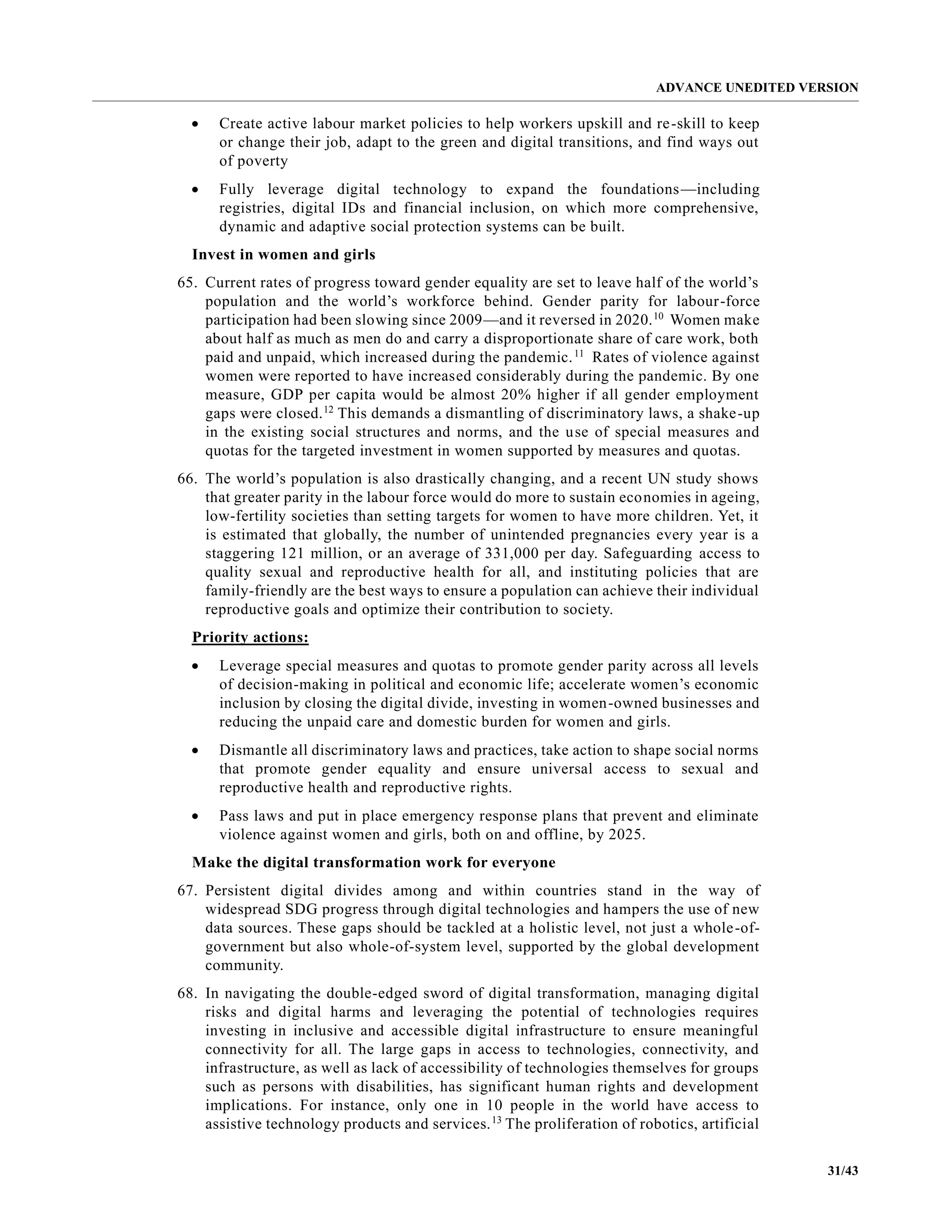 ADVANCE UNEDITED VERSION
31/43
• Create active labour market policies to help workers upskill and re-skill to keep
or change their job, adapt to the green and digital transitions, and find ways out
of poverty
• Fully leverage digital technology to expand the foundations—including
registries, digital IDs and financial inclusion, on which more comprehensive,
dynamic and adaptive social protection systems can be built.
Invest in women and girls
65. Current rates of progress toward gender equality are set to leave half of the world’s
population and the world’s workforce behind. Gender parity for labour-force
participation had been slowing since 2009—and it reversed in 2020.10
Women make
about half as much as men do and carry a disproportionate share of care work, both
paid and unpaid, which increased during the pandemic.11
Rates of violence against
women were reported to have increased considerably during the pandemic. By one
measure, GDP per capita would be almost 20% higher if all gender employment
gaps were closed.12
This demands a dismantling of discriminatory laws, a shake-up
in the existing social structures and norms, and the use of special measures and
quotas for the targeted investment in women supported by measures and quotas.
66. The world’s population is also drastically changing, and a recent UN study shows
that greater parity in the labour force would do more to sustain economies in ageing,
low-fertility societies than setting targets for women to have more children. Yet, it
is estimated that globally, the number of unintended pregnancies every year is a
staggering 121 million, or an average of 331,000 per day. Safeguarding access to
quality sexual and reproductive health for all, and instituting policies that are
family-friendly are the best ways to ensure a population can achieve their individual
reproductive goals and optimize their contribution to society.
Priority actions:
• Leverage special measures and quotas to promote gender parity across all levels
of decision-making in political and economic life; accelerate women’s economic
inclusion by closing the digital divide, investing in women-owned businesses and
reducing the unpaid care and domestic burden for women and girls.
• Dismantle all discriminatory laws and practices, take action to shape social norms
that promote gender equality and ensure universal access to sexual and
reproductive health and reproductive rights.
• Pass laws and put in place emergency response plans that prevent and eliminate
violence against women and girls, both on and offline, by 2025.
Make the digital transformation work for everyone
67. Persistent digital divides among and within countries stand in the way of
widespread SDG progress through digital technologies and hampers the use of new
data sources. These gaps should be tackled at a holistic level, not just a whole-of-
government but also whole-of-system level, supported by the global development
community.
68. In navigating the double-edged sword of digital transformation, managing digital
risks and digital harms and leveraging the potential of technologies requires
investing in inclusive and accessible digital infrastructure to ensure meaningful
connectivity for all. The large gaps in access to technologies, connectivity, and
infrastructure, as well as lack of accessibility of technologies themselves for groups
such as persons with disabilities, has significant human rights and development
implications. For instance, only one in 10 people in the world have access to
assistive technology products and services.13
The proliferation of robotics, artificial
 