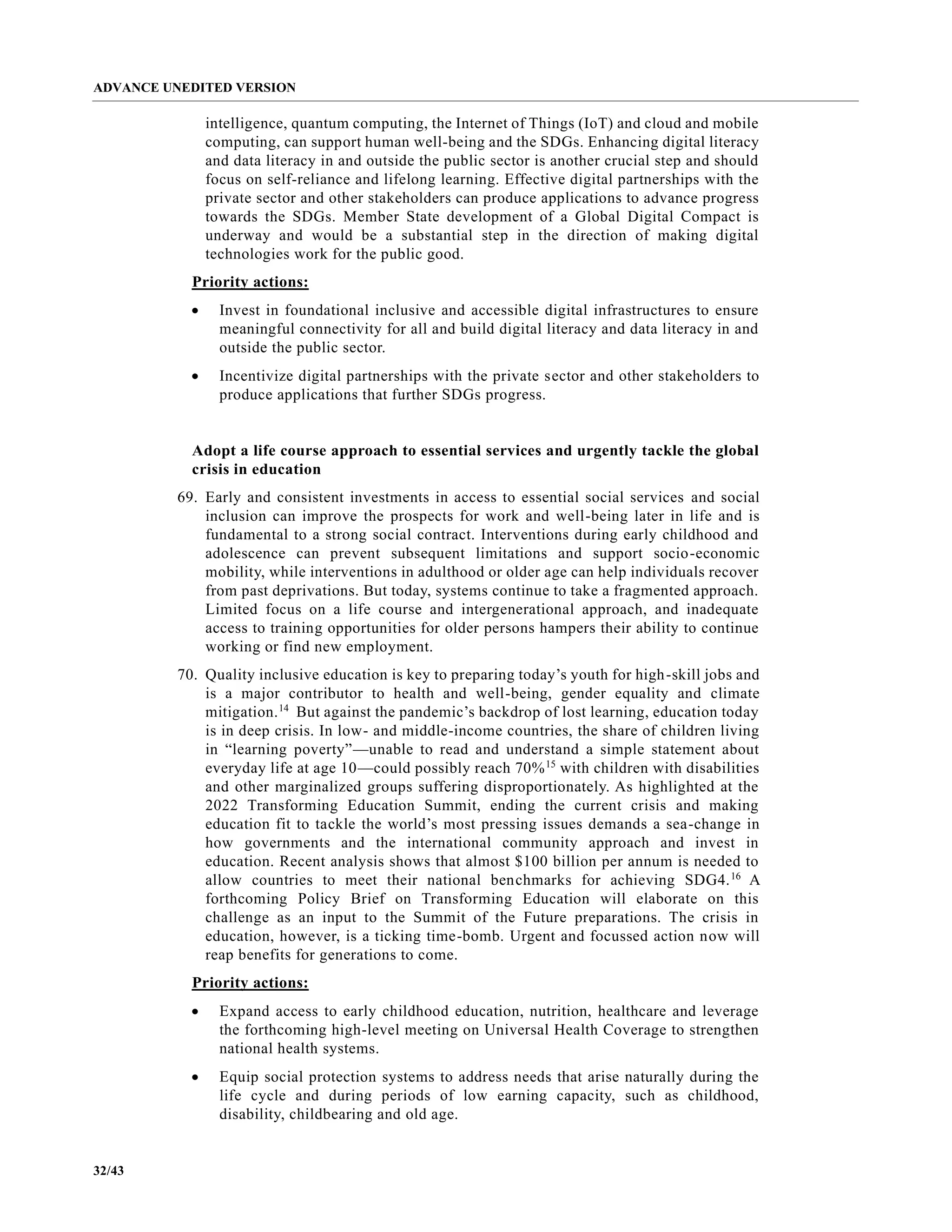 ADVANCE UNEDITED VERSION
32/43
intelligence, quantum computing, the Internet of Things (IoT) and cloud and mobile
computing, can support human well-being and the SDGs. Enhancing digital literacy
and data literacy in and outside the public sector is another crucial step and should
focus on self-reliance and lifelong learning. Effective digital partnerships with the
private sector and other stakeholders can produce applications to advance progress
towards the SDGs. Member State development of a Global Digital Compact is
underway and would be a substantial step in the direction of making digital
technologies work for the public good.
Priority actions:
• Invest in foundational inclusive and accessible digital infrastructures to ensure
meaningful connectivity for all and build digital literacy and data literacy in and
outside the public sector.
• Incentivize digital partnerships with the private sector and other stakeholders to
produce applications that further SDGs progress.
Adopt a life course approach to essential services and urgently tackle the global
crisis in education
69. Early and consistent investments in access to essential social services and social
inclusion can improve the prospects for work and well-being later in life and is
fundamental to a strong social contract. Interventions during early childhood and
adolescence can prevent subsequent limitations and support socio-economic
mobility, while interventions in adulthood or older age can help individuals recover
from past deprivations. But today, systems continue to take a fragmented approach.
Limited focus on a life course and intergenerational approach, and inadequate
access to training opportunities for older persons hampers their ability to continue
working or find new employment.
70. Quality inclusive education is key to preparing today’s youth for high-skill jobs and
is a major contributor to health and well-being, gender equality and climate
mitigation.14
But against the pandemic’s backdrop of lost learning, education today
is in deep crisis. In low- and middle-income countries, the share of children living
in “learning poverty”—unable to read and understand a simple statement about
everyday life at age 10—could possibly reach 70%15
with children with disabilities
and other marginalized groups suffering disproportionately. As highlighted at the
2022 Transforming Education Summit, ending the current crisis and making
education fit to tackle the world’s most pressing issues demands a sea-change in
how governments and the international community approach and invest in
education. Recent analysis shows that almost $100 billion per annum is needed to
allow countries to meet their national benchmarks for achieving SDG4.16
A
forthcoming Policy Brief on Transforming Education will elaborate on this
challenge as an input to the Summit of the Future preparations. The crisis in
education, however, is a ticking time-bomb. Urgent and focussed action now will
reap benefits for generations to come.
Priority actions:
• Expand access to early childhood education, nutrition, healthcare and leverage
the forthcoming high-level meeting on Universal Health Coverage to strengthen
national health systems.
• Equip social protection systems to address needs that arise naturally during the
life cycle and during periods of low earning capacity, such as childhood,
disability, childbearing and old age.
 