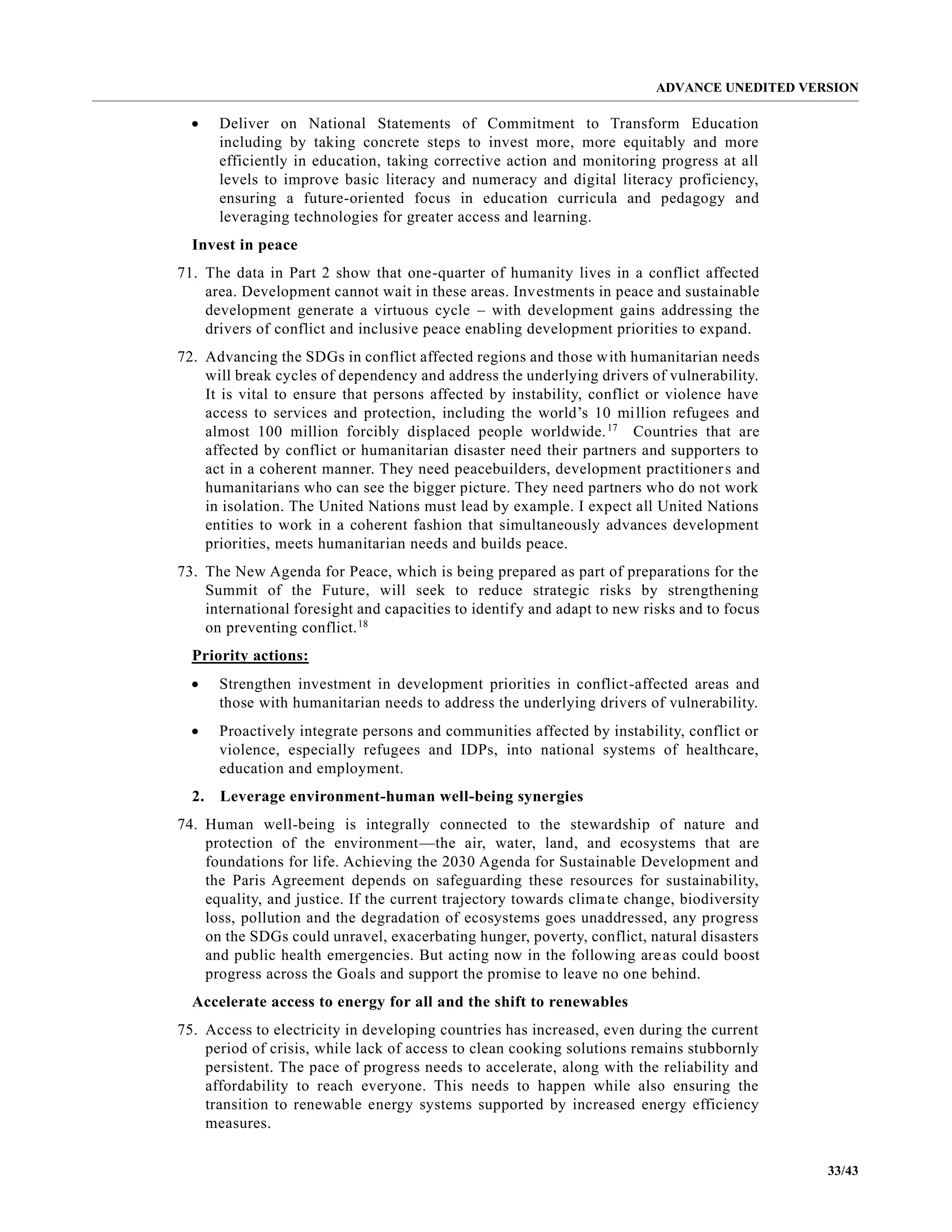 ADVANCE UNEDITED VERSION
33/43
• Deliver on National Statements of Commitment to Transform Education
including by taking concrete steps to invest more, more equitably and more
efficiently in education, taking corrective action and monitoring progress at all
levels to improve basic literacy and numeracy and digital literacy proficiency,
ensuring a future-oriented focus in education curricula and pedagogy and
leveraging technologies for greater access and learning.
Invest in peace
71. The data in Part 2 show that one-quarter of humanity lives in a conflict affected
area. Development cannot wait in these areas. Investments in peace and sustainable
development generate a virtuous cycle – with development gains addressing the
drivers of conflict and inclusive peace enabling development priorities to expand.
72. Advancing the SDGs in conflict affected regions and those with humanitarian needs
will break cycles of dependency and address the underlying drivers of vulnerability.
It is vital to ensure that persons affected by instability, conflict or violence have
access to services and protection, including the world’s 10 million refugees and
almost 100 million forcibly displaced people worldwide.17
Countries that are
affected by conflict or humanitarian disaster need their partners and supporters to
act in a coherent manner. They need peacebuilders, development practitioners and
humanitarians who can see the bigger picture. They need partners who do not work
in isolation. The United Nations must lead by example. I expect all United Nations
entities to work in a coherent fashion that simultaneously advances development
priorities, meets humanitarian needs and builds peace.
73. The New Agenda for Peace, which is being prepared as part of preparations for the
Summit of the Future, will seek to reduce strategic risks by strengthening
international foresight and capacities to identify and adapt to new risks and to focus
on preventing conflict.18
Priority actions:
• Strengthen investment in development priorities in conflict-affected areas and
those with humanitarian needs to address the underlying drivers of vulnerability.
• Proactively integrate persons and communities affected by instability, conflict or
violence, especially refugees and IDPs, into national systems of healthcare,
education and employment.
2. Leverage environment-human well-being synergies
74. Human well-being is integrally connected to the stewardship of nature and
protection of the environment—the air, water, land, and ecosystems that are
foundations for life. Achieving the 2030 Agenda for Sustainable Development and
the Paris Agreement depends on safeguarding these resources for sustainability,
equality, and justice. If the current trajectory towards climate change, biodiversity
loss, pollution and the degradation of ecosystems goes unaddressed, any progress
on the SDGs could unravel, exacerbating hunger, poverty, conflict, natural disasters
and public health emergencies. But acting now in the following areas could boost
progress across the Goals and support the promise to leave no one behind.
Accelerate access to energy for all and the shift to renewables
75. Access to electricity in developing countries has increased, even during the current
period of crisis, while lack of access to clean cooking solutions remains stubbornly
persistent. The pace of progress needs to accelerate, along with the reliability and
affordability to reach everyone. This needs to happen while also ensuring the
transition to renewable energy systems supported by increased energy efficiency
measures.
 