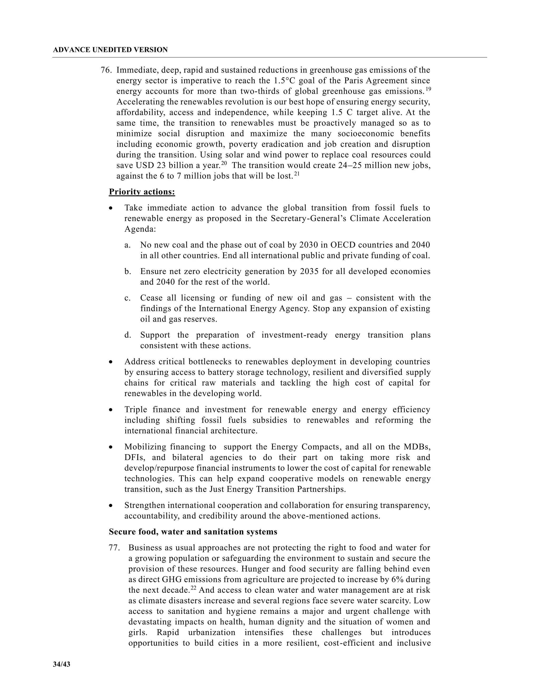 ADVANCE UNEDITED VERSION
34/43
76. Immediate, deep, rapid and sustained reductions in greenhouse gas emissions of the
energy sector is imperative to reach the 1.5°C goal of the Paris Agreement since
energy accounts for more than two-thirds of global greenhouse gas emissions.19
Accelerating the renewables revolution is our best hope of ensuring energy security,
affordability, access and independence, while keeping 1.5 C target alive. At the
same time, the transition to renewables must be proactively managed so as to
minimize social disruption and maximize the many socioeconomic benefits
including economic growth, poverty eradication and job creation and disruption
during the transition. Using solar and wind power to replace coal resources could
save USD 23 billion a year.20
The transition would create 24–25 million new jobs,
against the 6 to 7 million jobs that will be lost.21
Priority actions:
• Take immediate action to advance the global transition from fossil fuels to
renewable energy as proposed in the Secretary-General’s Climate Acceleration
Agenda:
a. No new coal and the phase out of coal by 2030 in OECD countries and 2040
in all other countries. End all international public and private funding of coal.
b. Ensure net zero electricity generation by 2035 for all developed economies
and 2040 for the rest of the world.
c. Cease all licensing or funding of new oil and gas – consistent with the
findings of the International Energy Agency. Stop any expansion of existing
oil and gas reserves.
d. Support the preparation of investment-ready energy transition plans
consistent with these actions.
• Address critical bottlenecks to renewables deployment in developing countries
by ensuring access to battery storage technology, resilient and diversified supply
chains for critical raw materials and tackling the high cost of capital for
renewables in the developing world.
• Triple finance and investment for renewable energy and energy efficiency
including shifting fossil fuels subsidies to renewables and reforming the
international financial architecture.
• Mobilizing financing to support the Energy Compacts, and all on the MDBs,
DFIs, and bilateral agencies to do their part on taking more risk and
develop/repurpose financial instruments to lower the cost of capital for renewable
technologies. This can help expand cooperative models on renewable energy
transition, such as the Just Energy Transition Partnerships.
• Strengthen international cooperation and collaboration for ensuring transparency,
accountability, and credibility around the above-mentioned actions.
Secure food, water and sanitation systems
77. Business as usual approaches are not protecting the right to food and water for
a growing population or safeguarding the environment to sustain and secure the
provision of these resources. Hunger and food security are falling behind even
as direct GHG emissions from agriculture are projected to increase by 6% during
the next decade.22
And access to clean water and water management are at risk
as climate disasters increase and several regions face severe water scarcity. Low
access to sanitation and hygiene remains a major and urgent challenge with
devastating impacts on health, human dignity and the situation of women and
girls. Rapid urbanization intensifies these challenges but introduces
opportunities to build cities in a more resilient, cost-efficient and inclusive
 