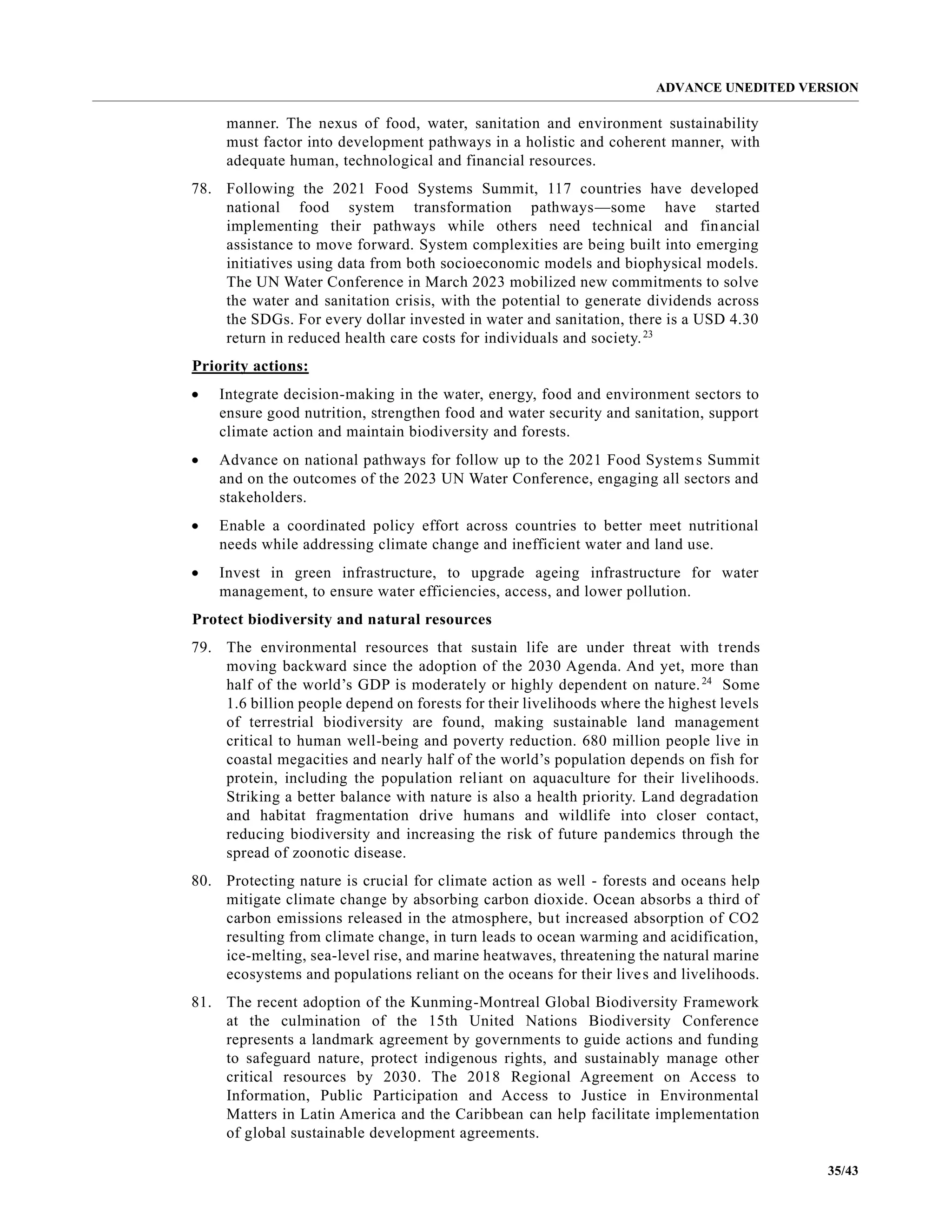 ADVANCE UNEDITED VERSION
35/43
manner. The nexus of food, water, sanitation and environment sustainability
must factor into development pathways in a holistic and coherent manner, with
adequate human, technological and financial resources.
78. Following the 2021 Food Systems Summit, 117 countries have developed
national food system transformation pathways—some have started
implementing their pathways while others need technical and financial
assistance to move forward. System complexities are being built into emerging
initiatives using data from both socioeconomic models and biophysical models.
The UN Water Conference in March 2023 mobilized new commitments to solve
the water and sanitation crisis, with the potential to generate dividends across
the SDGs. For every dollar invested in water and sanitation, there is a USD 4.30
return in reduced health care costs for individuals and society.23
Priority actions:
• Integrate decision-making in the water, energy, food and environment sectors to
ensure good nutrition, strengthen food and water security and sanitation, support
climate action and maintain biodiversity and forests.
• Advance on national pathways for follow up to the 2021 Food Systems Summit
and on the outcomes of the 2023 UN Water Conference, engaging all sectors and
stakeholders.
• Enable a coordinated policy effort across countries to better meet nutritional
needs while addressing climate change and inefficient water and land use.
• Invest in green infrastructure, to upgrade ageing infrastructure for water
management, to ensure water efficiencies, access, and lower pollution.
Protect biodiversity and natural resources
79. The environmental resources that sustain life are under threat with trends
moving backward since the adoption of the 2030 Agenda. And yet, more than
half of the world’s GDP is moderately or highly dependent on nature.24
Some
1.6 billion people depend on forests for their livelihoods where the highest levels
of terrestrial biodiversity are found, making sustainable land management
critical to human well-being and poverty reduction. 680 million people live in
coastal megacities and nearly half of the world’s population depends on fish for
protein, including the population reliant on aquaculture for their livelihoods.
Striking a better balance with nature is also a health priority. Land degradation
and habitat fragmentation drive humans and wildlife into closer contact,
reducing biodiversity and increasing the risk of future pandemics through the
spread of zoonotic disease.
80. Protecting nature is crucial for climate action as well - forests and oceans help
mitigate climate change by absorbing carbon dioxide. Ocean absorbs a third of
carbon emissions released in the atmosphere, but increased absorption of CO2
resulting from climate change, in turn leads to ocean warming and acidification,
ice-melting, sea-level rise, and marine heatwaves, threatening the natural marine
ecosystems and populations reliant on the oceans for their lives and livelihoods.
81. The recent adoption of the Kunming-Montreal Global Biodiversity Framework
at the culmination of the 15th United Nations Biodiversity Conference
represents a landmark agreement by governments to guide actions and funding
to safeguard nature, protect indigenous rights, and sustainably manage other
critical resources by 2030. The 2018 Regional Agreement on Access to
Information, Public Participation and Access to Justice in Environmental
Matters in Latin America and the Caribbean can help facilitate implementation
of global sustainable development agreements.
 