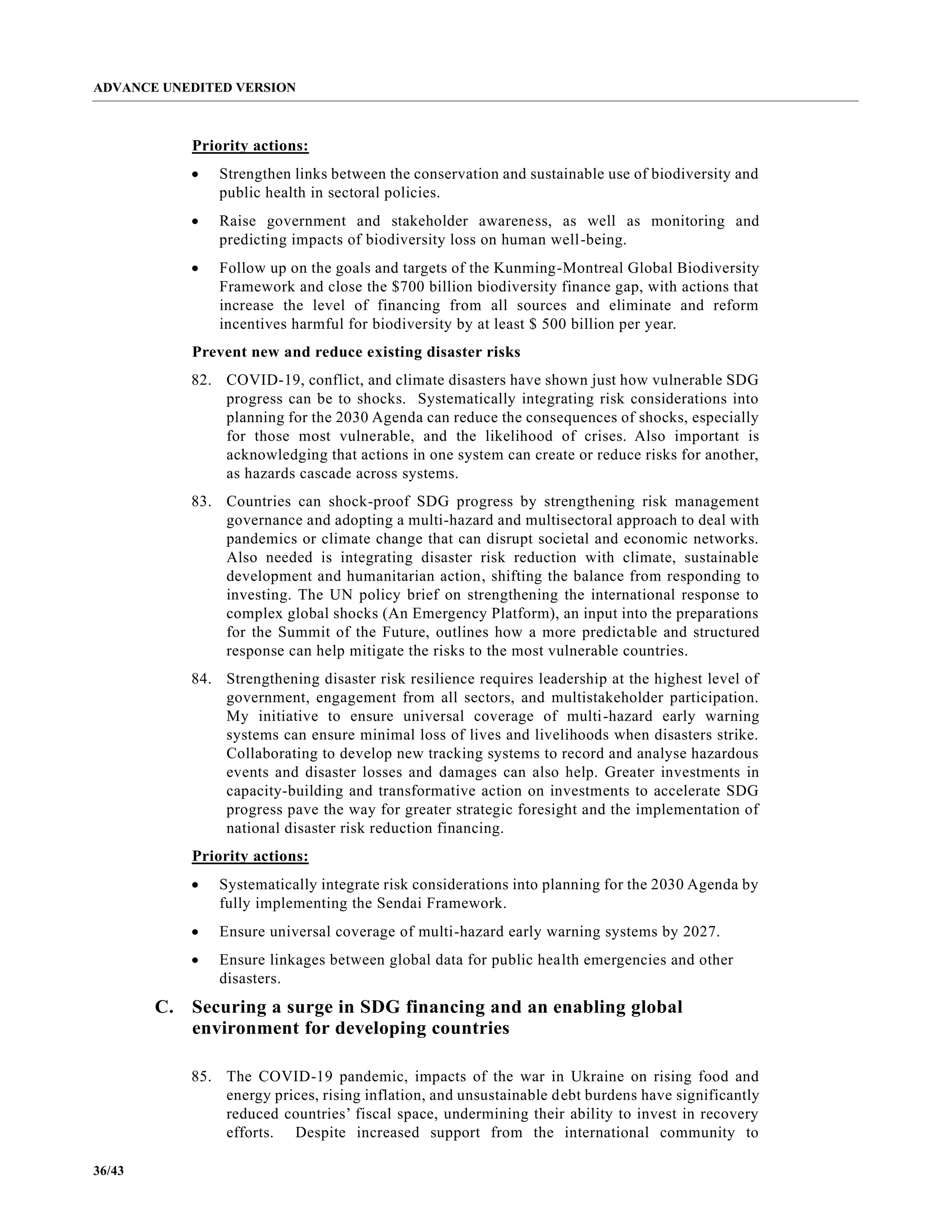ADVANCE UNEDITED VERSION
36/43
Priority actions:
• Strengthen links between the conservation and sustainable use of biodiversity and
public health in sectoral policies.
• Raise government and stakeholder awareness, as well as monitoring and
predicting impacts of biodiversity loss on human well-being.
• Follow up on the goals and targets of the Kunming-Montreal Global Biodiversity
Framework and close the $700 billion biodiversity finance gap, with actions that
increase the level of financing from all sources and eliminate and reform
incentives harmful for biodiversity by at least $ 500 billion per year.
Prevent new and reduce existing disaster risks
82. COVID-19, conflict, and climate disasters have shown just how vulnerable SDG
progress can be to shocks. Systematically integrating risk considerations into
planning for the 2030 Agenda can reduce the consequences of shocks, especially
for those most vulnerable, and the likelihood of crises. Also important is
acknowledging that actions in one system can create or reduce risks for another,
as hazards cascade across systems.
83. Countries can shock-proof SDG progress by strengthening risk management
governance and adopting a multi-hazard and multisectoral approach to deal with
pandemics or climate change that can disrupt societal and economic networks.
Also needed is integrating disaster risk reduction with climate, sustainable
development and humanitarian action, shifting the balance from responding to
investing. The UN policy brief on strengthening the international response to
complex global shocks (An Emergency Platform), an input into the preparations
for the Summit of the Future, outlines how a more predictable and structured
response can help mitigate the risks to the most vulnerable countries.
84. Strengthening disaster risk resilience requires leadership at the highest level of
government, engagement from all sectors, and multistakeholder participation.
My initiative to ensure universal coverage of multi-hazard early warning
systems can ensure minimal loss of lives and livelihoods when disasters strike.
Collaborating to develop new tracking systems to record and analyse hazardous
events and disaster losses and damages can also help. Greater investments in
capacity-building and transformative action on investments to accelerate SDG
progress pave the way for greater strategic foresight and the implementation of
national disaster risk reduction financing.
Priority actions:
• Systematically integrate risk considerations into planning for the 2030 Agenda by
fully implementing the Sendai Framework.
• Ensure universal coverage of multi-hazard early warning systems by 2027.
• Ensure linkages between global data for public health emergencies and other
disasters.
C. Securing a surge in SDG financing and an enabling global
environment for developing countries
85. The COVID-19 pandemic, impacts of the war in Ukraine on rising food and
energy prices, rising inflation, and unsustainable debt burdens have significantly
reduced countries’ fiscal space, undermining their ability to invest in recovery
efforts. Despite increased support from the international community to
 