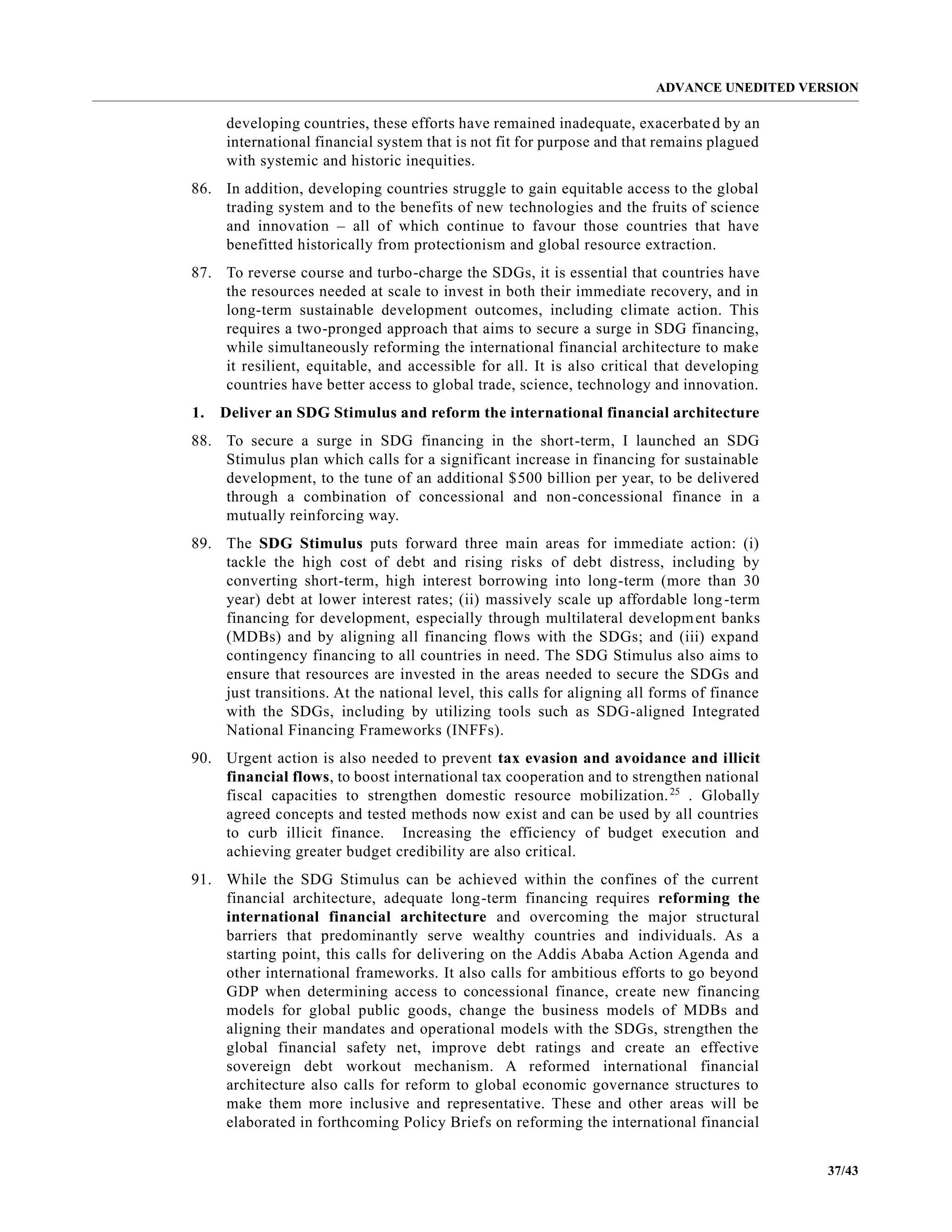 ADVANCE UNEDITED VERSION
37/43
developing countries, these efforts have remained inadequate, exacerbated by an
international financial system that is not fit for purpose and that remains plagued
with systemic and historic inequities.
86. In addition, developing countries struggle to gain equitable access to the global
trading system and to the benefits of new technologies and the fruits of science
and innovation – all of which continue to favour those countries that have
benefitted historically from protectionism and global resource extraction.
87. To reverse course and turbo-charge the SDGs, it is essential that countries have
the resources needed at scale to invest in both their immediate recovery, and in
long-term sustainable development outcomes, including climate action. This
requires a two-pronged approach that aims to secure a surge in SDG financing,
while simultaneously reforming the international financial architecture to make
it resilient, equitable, and accessible for all. It is also critical that developing
countries have better access to global trade, science, technology and innovation.
1. Deliver an SDG Stimulus and reform the international financial architecture
88. To secure a surge in SDG financing in the short-term, I launched an SDG
Stimulus plan which calls for a significant increase in financing for sustainable
development, to the tune of an additional $500 billion per year, to be delivered
through a combination of concessional and non-concessional finance in a
mutually reinforcing way.
89. The SDG Stimulus puts forward three main areas for immediate action: (i)
tackle the high cost of debt and rising risks of debt distress, including by
converting short-term, high interest borrowing into long-term (more than 30
year) debt at lower interest rates; (ii) massively scale up affordable long-term
financing for development, especially through multilateral development banks
(MDBs) and by aligning all financing flows with the SDGs; and (iii) expand
contingency financing to all countries in need. The SDG Stimulus also aims to
ensure that resources are invested in the areas needed to secure the SDGs and
just transitions. At the national level, this calls for aligning all forms of finance
with the SDGs, including by utilizing tools such as SDG-aligned Integrated
National Financing Frameworks (INFFs).
90. Urgent action is also needed to prevent tax evasion and avoidance and illicit
financial flows, to boost international tax cooperation and to strengthen national
fiscal capacities to strengthen domestic resource mobilization.25
. Globally
agreed concepts and tested methods now exist and can be used by all countries
to curb illicit finance. Increasing the efficiency of budget execution and
achieving greater budget credibility are also critical.
91. While the SDG Stimulus can be achieved within the confines of the current
financial architecture, adequate long-term financing requires reforming the
international financial architecture and overcoming the major structural
barriers that predominantly serve wealthy countries and individuals. As a
starting point, this calls for delivering on the Addis Ababa Action Agenda and
other international frameworks. It also calls for ambitious efforts to go beyond
GDP when determining access to concessional finance, create new financing
models for global public goods, change the business models of MDBs and
aligning their mandates and operational models with the SDGs, strengthen the
global financial safety net, improve debt ratings and create an effective
sovereign debt workout mechanism. A reformed international financial
architecture also calls for reform to global economic governance structures to
make them more inclusive and representative. These and other areas will be
elaborated in forthcoming Policy Briefs on reforming the international financial
 