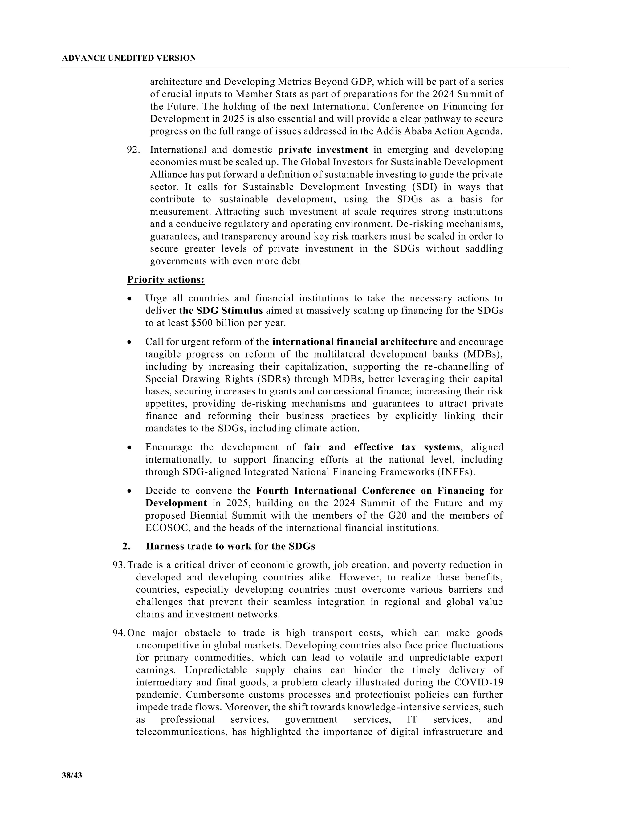 ADVANCE UNEDITED VERSION
38/43
architecture and Developing Metrics Beyond GDP, which will be part of a series
of crucial inputs to Member Stats as part of preparations for the 2024 Summit of
the Future. The holding of the next International Conference on Financing for
Development in 2025 is also essential and will provide a clear pathway to secure
progress on the full range of issues addressed in the Addis Ababa Action Agenda.
92. International and domestic private investment in emerging and developing
economies must be scaled up. The Global Investors for Sustainable Development
Alliance has put forward a definition of sustainable investing to guide the private
sector. It calls for Sustainable Development Investing (SDI) in ways that
contribute to sustainable development, using the SDGs as a basis for
measurement. Attracting such investment at scale requires strong institutions
and a conducive regulatory and operating environment. De-risking mechanisms,
guarantees, and transparency around key risk markers must be scaled in order to
secure greater levels of private investment in the SDGs without saddling
governments with even more debt
Priority actions:
• Urge all countries and financial institutions to take the necessary actions to
deliver the SDG Stimulus aimed at massively scaling up financing for the SDGs
to at least $500 billion per year.
• Call for urgent reform of the international financial architecture and encourage
tangible progress on reform of the multilateral development banks (MDBs),
including by increasing their capitalization, supporting the re-channelling of
Special Drawing Rights (SDRs) through MDBs, better leveraging their capital
bases, securing increases to grants and concessional finance; increasing their risk
appetites, providing de-risking mechanisms and guarantees to attract private
finance and reforming their business practices by explicitly linking their
mandates to the SDGs, including climate action.
• Encourage the development of fair and effective tax systems, aligned
internationally, to support financing efforts at the national level, including
through SDG-aligned Integrated National Financing Frameworks (INFFs).
• Decide to convene the Fourth International Conference on Financing for
Development in 2025, building on the 2024 Summit of the Future and my
proposed Biennial Summit with the members of the G20 and the members of
ECOSOC, and the heads of the international financial institutions.
2. Harness trade to work for the SDGs
93.Trade is a critical driver of economic growth, job creation, and poverty reduction in
developed and developing countries alike. However, to realize these benefits,
countries, especially developing countries must overcome various barriers and
challenges that prevent their seamless integration in regional and global value
chains and investment networks.
94.One major obstacle to trade is high transport costs, which can make goods
uncompetitive in global markets. Developing countries also face price fluctuations
for primary commodities, which can lead to volatile and unpredictable export
earnings. Unpredictable supply chains can hinder the timely delivery of
intermediary and final goods, a problem clearly illustrated during the COVID-19
pandemic. Cumbersome customs processes and protectionist policies can further
impede trade flows. Moreover, the shift towards knowledge-intensive services, such
as professional services, government services, IT services, and
telecommunications, has highlighted the importance of digital infrastructure and
 