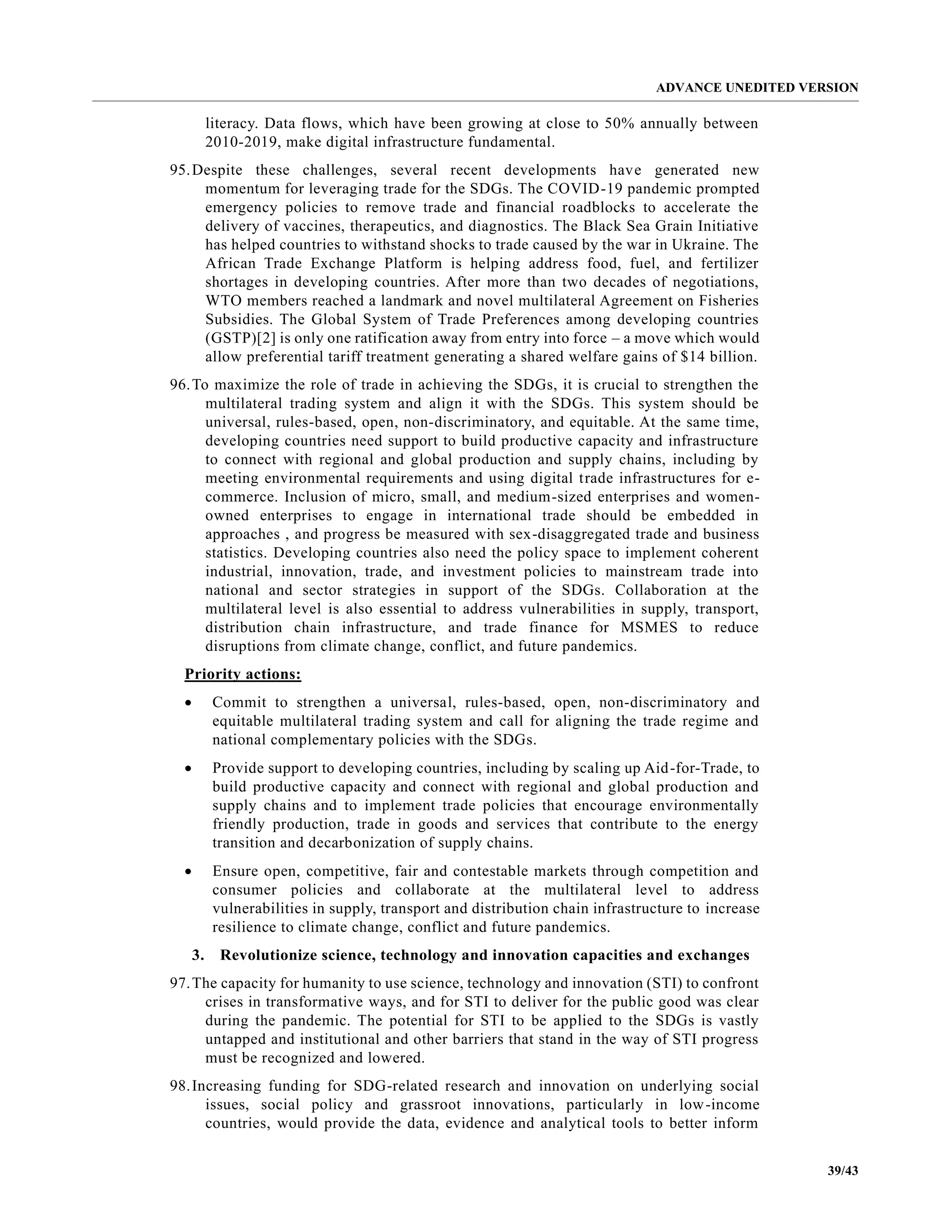 ADVANCE UNEDITED VERSION
39/43
literacy. Data flows, which have been growing at close to 50% annually between
2010-2019, make digital infrastructure fundamental.
95.Despite these challenges, several recent developments have generated new
momentum for leveraging trade for the SDGs. The COVID-19 pandemic prompted
emergency policies to remove trade and financial roadblocks to accelerate the
delivery of vaccines, therapeutics, and diagnostics. The Black Sea Grain Initiative
has helped countries to withstand shocks to trade caused by the war in Ukraine. The
African Trade Exchange Platform is helping address food, fuel, and fertilizer
shortages in developing countries. After more than two decades of negotiations,
WTO members reached a landmark and novel multilateral Agreement on Fisheries
Subsidies. The Global System of Trade Preferences among developing countries
(GSTP)[2] is only one ratification away from entry into force – a move which would
allow preferential tariff treatment generating a shared welfare gains of $14 billion.
96.To maximize the role of trade in achieving the SDGs, it is crucial to strengthen the
multilateral trading system and align it with the SDGs. This system should be
universal, rules-based, open, non-discriminatory, and equitable. At the same time,
developing countries need support to build productive capacity and infrastructure
to connect with regional and global production and supply chains, including by
meeting environmental requirements and using digital trade infrastructures for e-
commerce. Inclusion of micro, small, and medium-sized enterprises and women-
owned enterprises to engage in international trade should be embedded in
approaches , and progress be measured with sex-disaggregated trade and business
statistics. Developing countries also need the policy space to implement coherent
industrial, innovation, trade, and investment policies to mainstream trade into
national and sector strategies in support of the SDGs. Collaboration at the
multilateral level is also essential to address vulnerabilities in supply, transport,
distribution chain infrastructure, and trade finance for MSMES to reduce
disruptions from climate change, conflict, and future pandemics.
Priority actions:
• Commit to strengthen a universal, rules-based, open, non-discriminatory and
equitable multilateral trading system and call for aligning the trade regime and
national complementary policies with the SDGs.
• Provide support to developing countries, including by scaling up Aid-for-Trade, to
build productive capacity and connect with regional and global production and
supply chains and to implement trade policies that encourage environmentally
friendly production, trade in goods and services that contribute to the energy
transition and decarbonization of supply chains.
• Ensure open, competitive, fair and contestable markets through competition and
consumer policies and collaborate at the multilateral level to address
vulnerabilities in supply, transport and distribution chain infrastructure to increase
resilience to climate change, conflict and future pandemics.
3. Revolutionize science, technology and innovation capacities and exchanges
97.The capacity for humanity to use science, technology and innovation (STI) to confront
crises in transformative ways, and for STI to deliver for the public good was clear
during the pandemic. The potential for STI to be applied to the SDGs is vastly
untapped and institutional and other barriers that stand in the way of STI progress
must be recognized and lowered.
98.Increasing funding for SDG-related research and innovation on underlying social
issues, social policy and grassroot innovations, particularly in low-income
countries, would provide the data, evidence and analytical tools to better inform
 