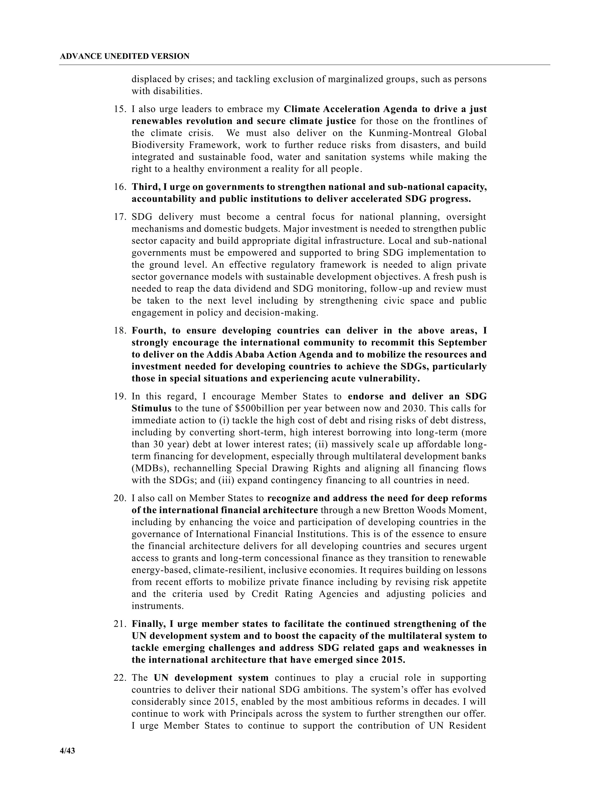 ADVANCE UNEDITED VERSION
4/43
displaced by crises; and tackling exclusion of marginalized groups, such as persons
with disabilities.
15. I also urge leaders to embrace my Climate Acceleration Agenda to drive a just
renewables revolution and secure climate justice for those on the frontlines of
the climate crisis. We must also deliver on the Kunming-Montreal Global
Biodiversity Framework, work to further reduce risks from disasters, and build
integrated and sustainable food, water and sanitation systems while making the
right to a healthy environment a reality for all people.
16. Third, I urge on governments to strengthen national and sub-national capacity,
accountability and public institutions to deliver accelerated SDG progress.
17. SDG delivery must become a central focus for national planning, oversight
mechanisms and domestic budgets. Major investment is needed to strengthen public
sector capacity and build appropriate digital infrastructure. Local and sub-national
governments must be empowered and supported to bring SDG implementation to
the ground level. An effective regulatory framework is needed to align private
sector governance models with sustainable development objectives. A fresh push is
needed to reap the data dividend and SDG monitoring, follow-up and review must
be taken to the next level including by strengthening civic space and public
engagement in policy and decision-making.
18. Fourth, to ensure developing countries can deliver in the above areas, I
strongly encourage the international community to recommit this September
to deliver on the Addis Ababa Action Agenda and to mobilize the resources and
investment needed for developing countries to achieve the SDGs, particularly
those in special situations and experiencing acute vulnerability.
19. In this regard, I encourage Member States to endorse and deliver an SDG
Stimulus to the tune of $500billion per year between now and 2030. This calls for
immediate action to (i) tackle the high cost of debt and rising risks of debt distress,
including by converting short-term, high interest borrowing into long-term (more
than 30 year) debt at lower interest rates; (ii) massively scale up affordable long-
term financing for development, especially through multilateral development banks
(MDBs), rechannelling Special Drawing Rights and aligning all financing flows
with the SDGs; and (iii) expand contingency financing to all countries in need.
20. I also call on Member States to recognize and address the need for deep reforms
of the international financial architecture through a new Bretton Woods Moment,
including by enhancing the voice and participation of developing countries in the
governance of International Financial Institutions. This is of the essence to ensure
the financial architecture delivers for all developing countries and secures urgent
access to grants and long-term concessional finance as they transition to renewable
energy-based, climate-resilient, inclusive economies. It requires building on lessons
from recent efforts to mobilize private finance including by revising risk appetite
and the criteria used by Credit Rating Agencies and adjusting policies and
instruments.
21. Finally, I urge member states to facilitate the continued strengthening of the
UN development system and to boost the capacity of the multilateral system to
tackle emerging challenges and address SDG related gaps and weaknesses in
the international architecture that have emerged since 2015.
22. The UN development system continues to play a crucial role in supporting
countries to deliver their national SDG ambitions. The system’s offer has evolved
considerably since 2015, enabled by the most ambitious reforms in decades. I will
continue to work with Principals across the system to further strengthen our offer.
I urge Member States to continue to support the contribution of UN Resident
 