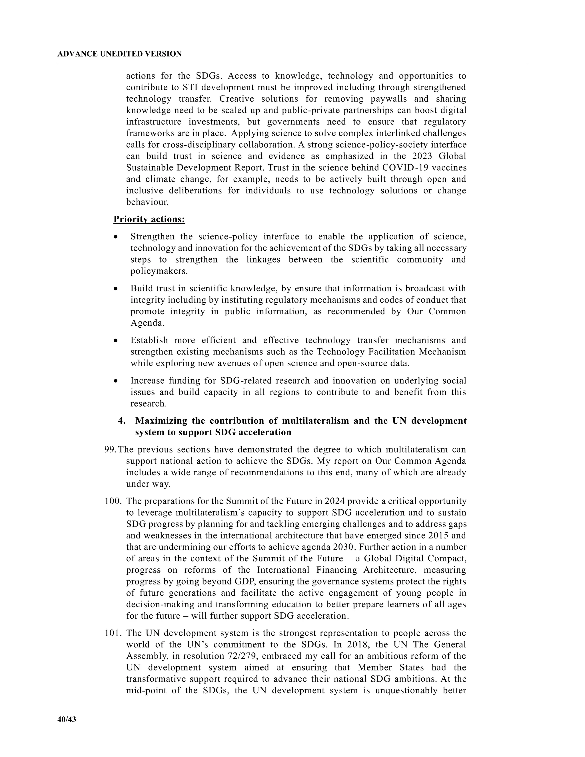 ADVANCE UNEDITED VERSION
40/43
actions for the SDGs. Access to knowledge, technology and opportunities to
contribute to STI development must be improved including through strengthened
technology transfer. Creative solutions for removing paywalls and sharing
knowledge need to be scaled up and public-private partnerships can boost digital
infrastructure investments, but governments need to ensure that regulatory
frameworks are in place. Applying science to solve complex interlinked challenges
calls for cross-disciplinary collaboration. A strong science-policy-society interface
can build trust in science and evidence as emphasized in the 2023 Global
Sustainable Development Report. Trust in the science behind COVID-19 vaccines
and climate change, for example, needs to be actively built through open and
inclusive deliberations for individuals to use technology solutions or change
behaviour.
Priority actions:
• Strengthen the science-policy interface to enable the application of science,
technology and innovation for the achievement of the SDGs by taking all necessary
steps to strengthen the linkages between the scientific community and
policymakers.
• Build trust in scientific knowledge, by ensure that information is broadcast with
integrity including by instituting regulatory mechanisms and codes of conduct that
promote integrity in public information, as recommended by Our Common
Agenda.
• Establish more efficient and effective technology transfer mechanisms and
strengthen existing mechanisms such as the Technology Facilitation Mechanism
while exploring new avenues of open science and open-source data.
• Increase funding for SDG-related research and innovation on underlying social
issues and build capacity in all regions to contribute to and benefit from this
research.
4. Maximizing the contribution of multilateralism and the UN development
system to support SDG acceleration
99.The previous sections have demonstrated the degree to which multilateralism can
support national action to achieve the SDGs. My report on Our Common Agenda
includes a wide range of recommendations to this end, many of which are already
under way.
100. The preparations for the Summit of the Future in 2024 provide a critical opportunity
to leverage multilateralism’s capacity to support SDG acceleration and to sustain
SDG progress by planning for and tackling emerging challenges and to address gaps
and weaknesses in the international architecture that have emerged since 2015 and
that are undermining our efforts to achieve agenda 2030. Further action in a number
of areas in the context of the Summit of the Future – a Global Digital Compact,
progress on reforms of the International Financing Architecture, measuring
progress by going beyond GDP, ensuring the governance systems protect the rights
of future generations and facilitate the active engagement of young people in
decision-making and transforming education to better prepare learners of all ages
for the future – will further support SDG acceleration.
101. The UN development system is the strongest representation to people across the
world of the UN’s commitment to the SDGs. In 2018, the UN The General
Assembly, in resolution 72/279, embraced my call for an ambitious reform of the
UN development system aimed at ensuring that Member States had the
transformative support required to advance their national SDG ambitions. At the
mid-point of the SDGs, the UN development system is unquestionably better
 