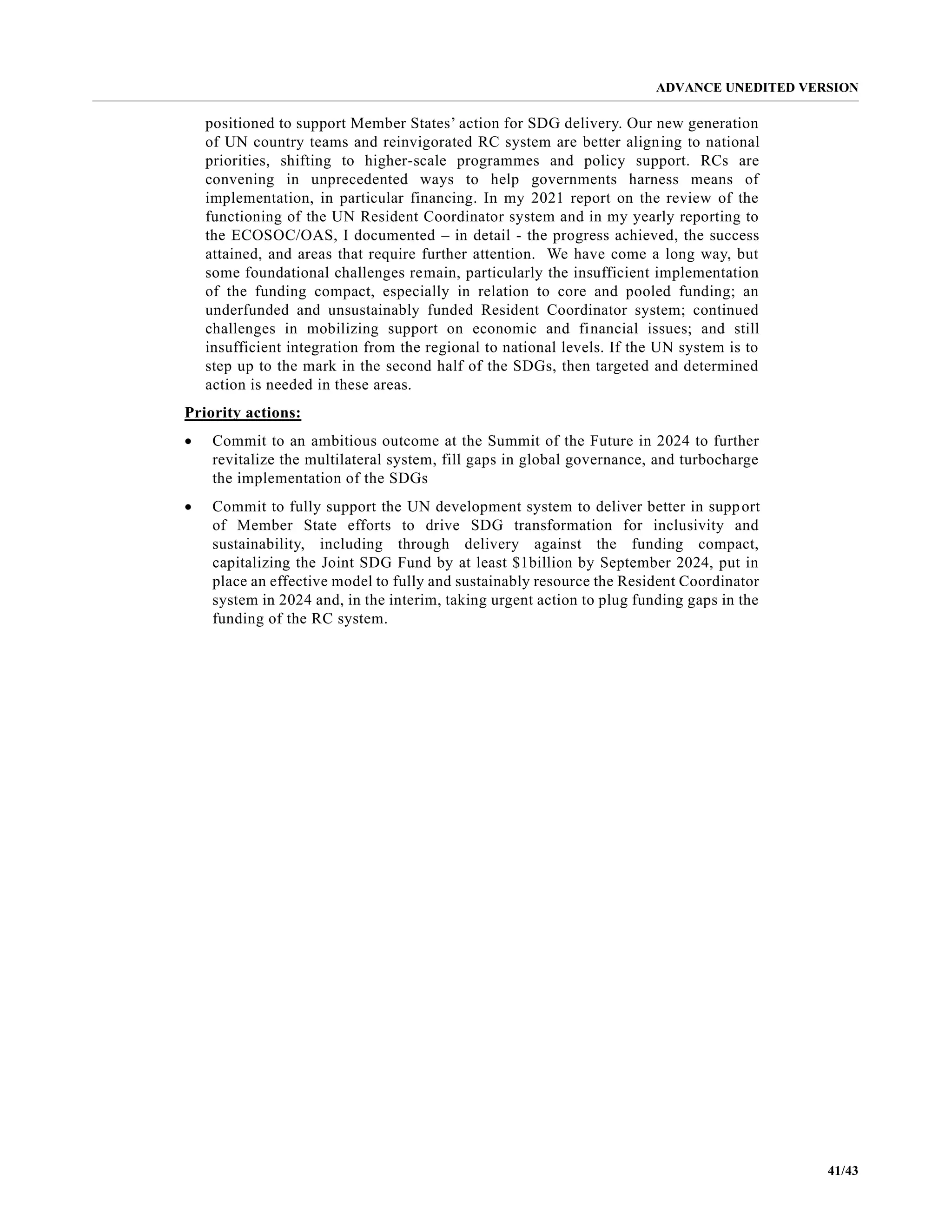 ADVANCE UNEDITED VERSION
41/43
positioned to support Member States’ action for SDG delivery. Our new generation
of UN country teams and reinvigorated RC system are better aligning to national
priorities, shifting to higher-scale programmes and policy support. RCs are
convening in unprecedented ways to help governments harness means of
implementation, in particular financing. In my 2021 report on the review of the
functioning of the UN Resident Coordinator system and in my yearly reporting to
the ECOSOC/OAS, I documented – in detail - the progress achieved, the success
attained, and areas that require further attention. We have come a long way, but
some foundational challenges remain, particularly the insufficient implementation
of the funding compact, especially in relation to core and pooled funding; an
underfunded and unsustainably funded Resident Coordinator system; continued
challenges in mobilizing support on economic and financial issues; and still
insufficient integration from the regional to national levels. If the UN system is to
step up to the mark in the second half of the SDGs, then targeted and determined
action is needed in these areas.
Priority actions:
• Commit to an ambitious outcome at the Summit of the Future in 2024 to further
revitalize the multilateral system, fill gaps in global governance, and turbocharge
the implementation of the SDGs
• Commit to fully support the UN development system to deliver better in support
of Member State efforts to drive SDG transformation for inclusivity and
sustainability, including through delivery against the funding compact,
capitalizing the Joint SDG Fund by at least $1billion by September 2024, put in
place an effective model to fully and sustainably resource the Resident Coordinator
system in 2024 and, in the interim, taking urgent action to plug funding gaps in the
funding of the RC system.
 