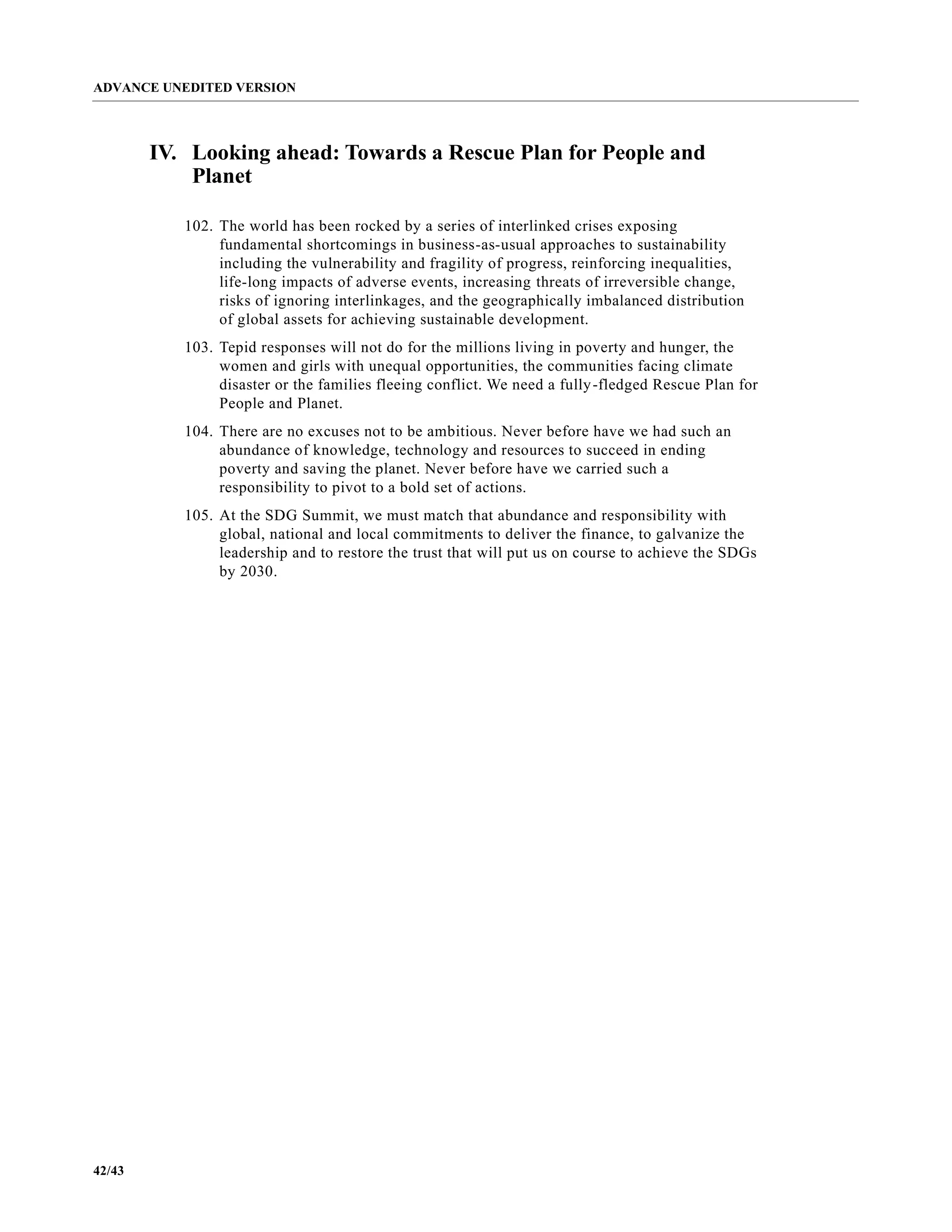 ADVANCE UNEDITED VERSION
42/43
IV. Looking ahead: Towards a Rescue Plan for People and
Planet
102. The world has been rocked by a series of interlinked crises exposing
fundamental shortcomings in business-as-usual approaches to sustainability
including the vulnerability and fragility of progress, reinforcing inequalities,
life-long impacts of adverse events, increasing threats of irreversible change,
risks of ignoring interlinkages, and the geographically imbalanced distribution
of global assets for achieving sustainable development.
103. Tepid responses will not do for the millions living in poverty and hunger, the
women and girls with unequal opportunities, the communities facing climate
disaster or the families fleeing conflict. We need a fully-fledged Rescue Plan for
People and Planet.
104. There are no excuses not to be ambitious. Never before have we had such an
abundance of knowledge, technology and resources to succeed in ending
poverty and saving the planet. Never before have we carried such a
responsibility to pivot to a bold set of actions.
105. At the SDG Summit, we must match that abundance and responsibility with
global, national and local commitments to deliver the finance, to galvanize the
leadership and to restore the trust that will put us on course to achieve the SDGs
by 2030.
 