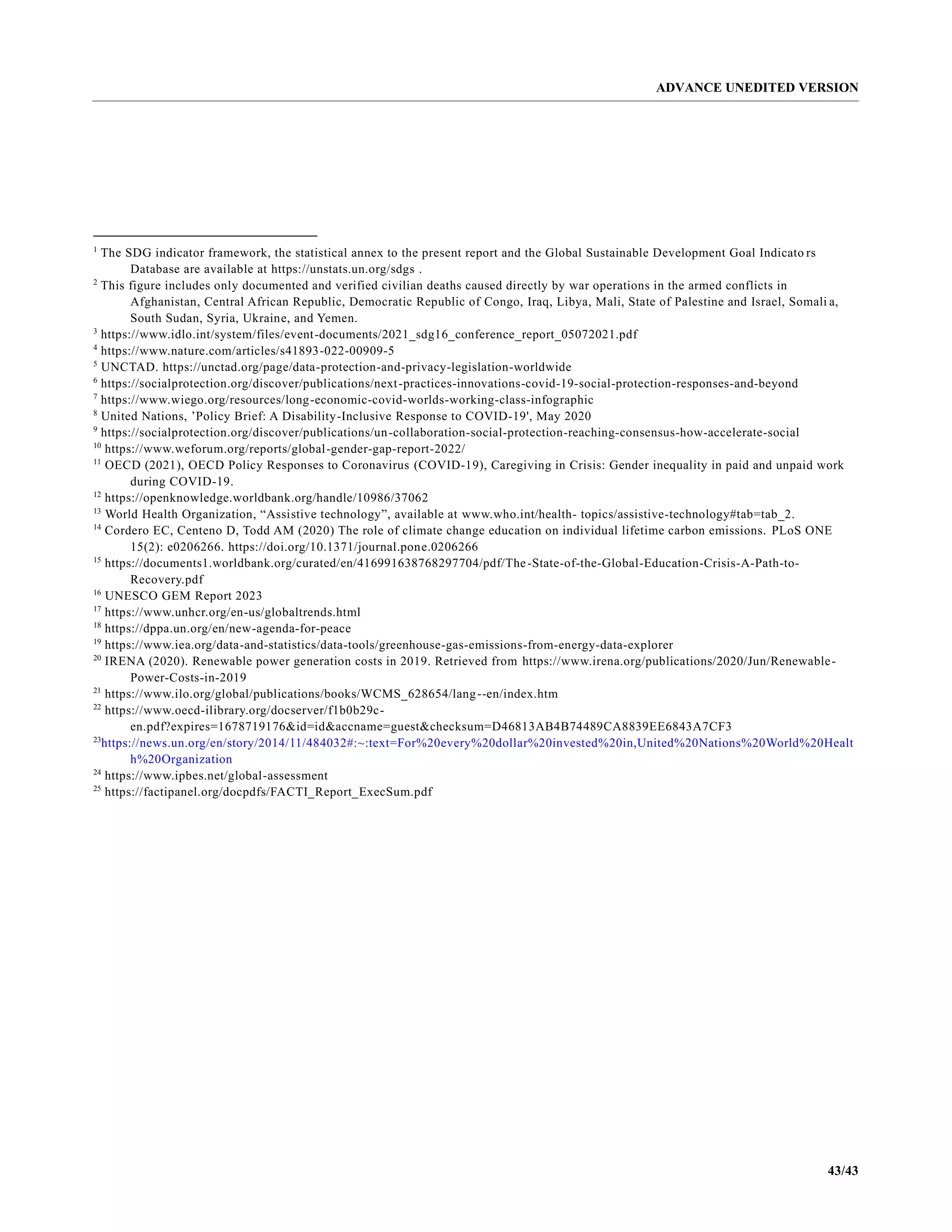 ADVANCE UNEDITED VERSION
43/43
1
The SDG indicator framework, the statistical annex to the present report and the Global Sustainable Development Goal Indicato rs
Database are available at https://unstats.un.org/sdgs .
2
This figure includes only documented and verified civilian deaths caused directly by war operations in the armed conflicts in
Afghanistan, Central African Republic, Democratic Republic of Congo, Iraq, Libya, Mali, State of Palestine and Israel, Somali a,
South Sudan, Syria, Ukraine, and Yemen.
3
https://www.idlo.int/system/files/event-documents/2021_sdg16_conference_report_05072021.pdf
4
https://www.nature.com/articles/s41893-022-00909-5
5
UNCTAD. https://unctad.org/page/data-protection-and-privacy-legislation-worldwide
6
https://socialprotection.org/discover/publications/next-practices-innovations-covid-19-social-protection-responses-and-beyond
7
https://www.wiego.org/resources/long-economic-covid-worlds-working-class-infographic
8
United Nations, ’Policy Brief: A Disability-Inclusive Response to COVID-19', May 2020
9
https://socialprotection.org/discover/publications/un-collaboration-social-protection-reaching-consensus-how-accelerate-social
10
https://www.weforum.org/reports/global-gender-gap-report-2022/
11
OECD (2021), OECD Policy Responses to Coronavirus (COVID-19), Caregiving in Crisis: Gender inequality in paid and unpaid work
during COVID-19.
12
https://openknowledge.worldbank.org/handle/10986/37062
13
World Health Organization, “Assistive technology”, available at www.who.int/health- topics/assistive-technology#tab=tab_2.
14
Cordero EC, Centeno D, Todd AM (2020) The role of climate change education on individual lifetime carbon emissions. PLoS ONE
15(2): e0206266. https://doi.org/10.1371/journal.pone.0206266
15
https://documents1.worldbank.org/curated/en/416991638768297704/pdf/The-State-of-the-Global-Education-Crisis-A-Path-to-
Recovery.pdf
16
UNESCO GEM Report 2023
17
https://www.unhcr.org/en-us/globaltrends.html
18
https://dppa.un.org/en/new-agenda-for-peace
19
https://www.iea.org/data-and-statistics/data-tools/greenhouse-gas-emissions-from-energy-data-explorer
20
IRENA (2020). Renewable power generation costs in 2019. Retrieved from https://www.irena.org/publications/2020/Jun/Renewable-
Power-Costs-in-2019
21
https://www.ilo.org/global/publications/books/WCMS_628654/lang--en/index.htm
22
https://www.oecd-ilibrary.org/docserver/f1b0b29c-
en.pdf?expires=1678719176&id=id&accname=guest&checksum=D46813AB4B74489CA8839EE6843A7CF3
23
https://news.un.org/en/story/2014/11/484032#:~:text=For%20every%20dollar%20invested%20in,United%20Nations%20World%20Healt
h%20Organization
24
https://www.ipbes.net/global-assessment
25
https://factipanel.org/docpdfs/FACTI_Report_ExecSum.pdf
 