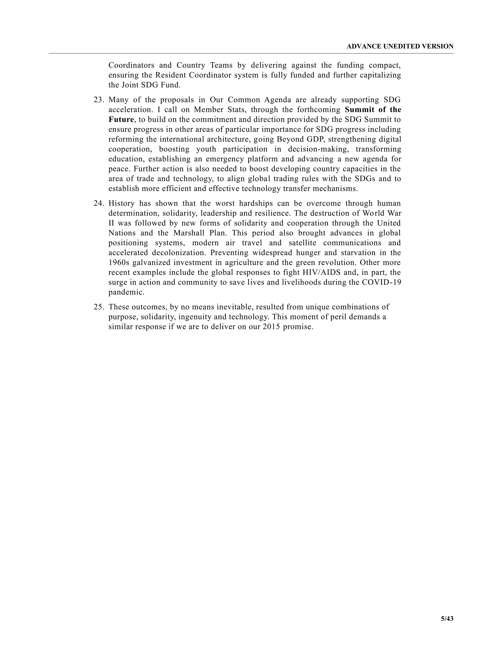 ADVANCE UNEDITED VERSION
5/43
Coordinators and Country Teams by delivering against the funding compact,
ensuring the Resident Coordinator system is fully funded and further capitalizing
the Joint SDG Fund.
23. Many of the proposals in Our Common Agenda are already supporting SDG
acceleration. I call on Member Stats, through the forthcoming Summit of the
Future, to build on the commitment and direction provided by the SDG Summit to
ensure progress in other areas of particular importance for SDG progress including
reforming the international architecture, going Beyond GDP, strengthening digital
cooperation, boosting youth participation in decision-making, transforming
education, establishing an emergency platform and advancing a new agenda for
peace. Further action is also needed to boost developing country capacities in the
area of trade and technology, to align global trading rules with the SDGs and to
establish more efficient and effective technology transfer mechanisms.
24. History has shown that the worst hardships can be overcome through human
determination, solidarity, leadership and resilience. The destruction of World War
II was followed by new forms of solidarity and cooperation through the United
Nations and the Marshall Plan. This period also brought advances in global
positioning systems, modern air travel and satellite communications and
accelerated decolonization. Preventing widespread hunger and starvation in the
1960s galvanized investment in agriculture and the green revolution. Other more
recent examples include the global responses to fight HIV/AIDS and, in part, the
surge in action and community to save lives and livelihoods during the COVID-19
pandemic.
25. These outcomes, by no means inevitable, resulted from unique combinations of
purpose, solidarity, ingenuity and technology. This moment of peril demands a
similar response if we are to deliver on our 2015 promise.
 