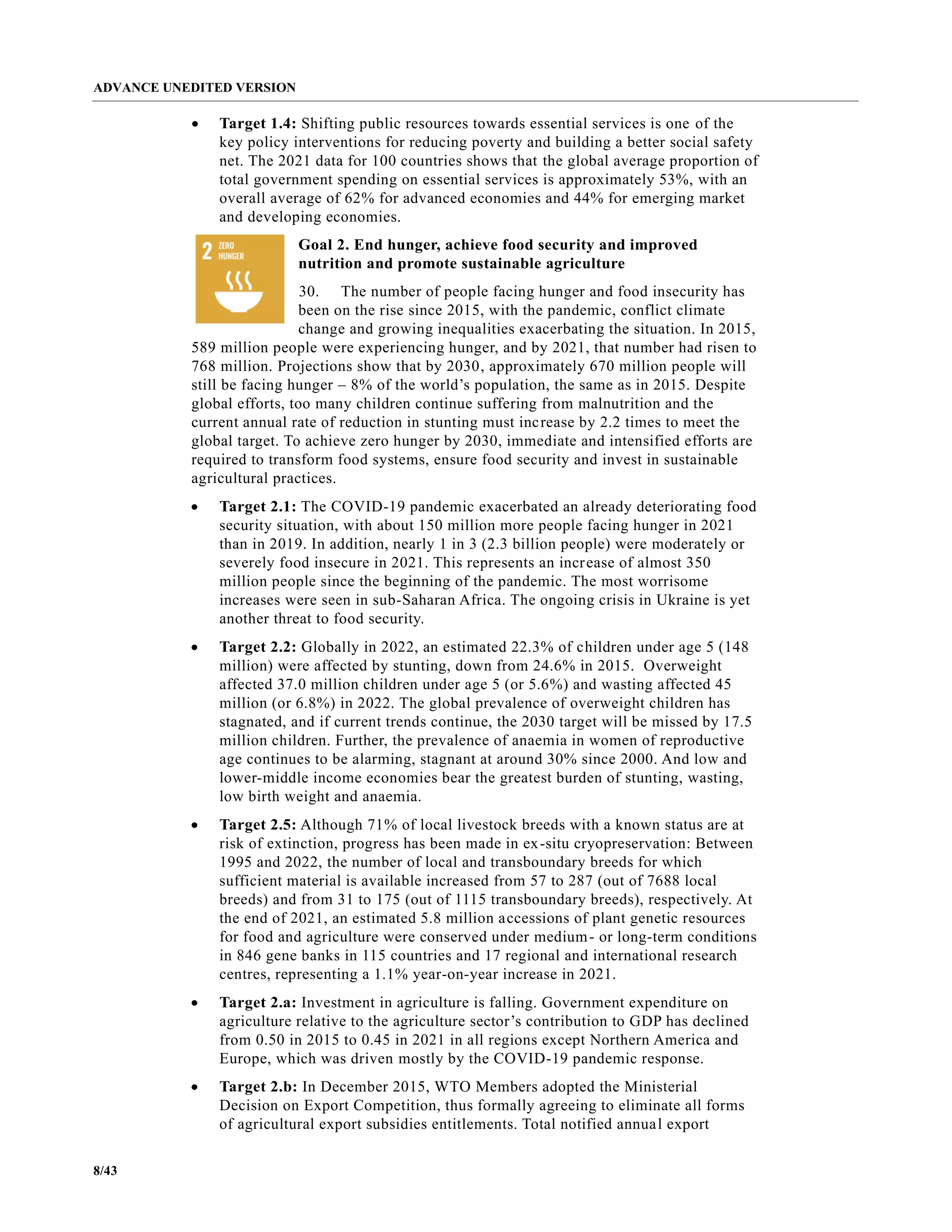 ADVANCE UNEDITED VERSION
8/43
• Target 1.4: Shifting public resources towards essential services is one of the
key policy interventions for reducing poverty and building a better social safety
net. The 2021 data for 100 countries shows that the global average proportion of
total government spending on essential services is approximately 53%, with an
overall average of 62% for advanced economies and 44% for emerging market
and developing economies.
Goal 2. End hunger, achieve food security and improved
nutrition and promote sustainable agriculture
30. The number of people facing hunger and food insecurity has
been on the rise since 2015, with the pandemic, conflict climate
change and growing inequalities exacerbating the situation. In 2015,
589 million people were experiencing hunger, and by 2021, that number had risen to
768 million. Projections show that by 2030, approximately 670 million people will
still be facing hunger – 8% of the world’s population, the same as in 2015. Despite
global efforts, too many children continue suffering from malnutrition and the
current annual rate of reduction in stunting must increase by 2.2 times to meet the
global target. To achieve zero hunger by 2030, immediate and intensified efforts are
required to transform food systems, ensure food security and invest in sustainable
agricultural practices.
• Target 2.1: The COVID-19 pandemic exacerbated an already deteriorating food
security situation, with about 150 million more people facing hunger in 2021
than in 2019. In addition, nearly 1 in 3 (2.3 billion people) were moderately or
severely food insecure in 2021. This represents an increase of almost 350
million people since the beginning of the pandemic. The most worrisome
increases were seen in sub-Saharan Africa. The ongoing crisis in Ukraine is yet
another threat to food security.
• Target 2.2: Globally in 2022, an estimated 22.3% of children under age 5 (148
million) were affected by stunting, down from 24.6% in 2015. Overweight
affected 37.0 million children under age 5 (or 5.6%) and wasting affected 45
million (or 6.8%) in 2022. The global prevalence of overweight children has
stagnated, and if current trends continue, the 2030 target will be missed by 17.5
million children. Further, the prevalence of anaemia in women of reproductive
age continues to be alarming, stagnant at around 30% since 2000. And low and
lower-middle income economies bear the greatest burden of stunting, wasting,
low birth weight and anaemia.
• Target 2.5: Although 71% of local livestock breeds with a known status are at
risk of extinction, progress has been made in ex-situ cryopreservation: Between
1995 and 2022, the number of local and transboundary breeds for which
sufficient material is available increased from 57 to 287 (out of 7688 local
breeds) and from 31 to 175 (out of 1115 transboundary breeds), respectively. At
the end of 2021, an estimated 5.8 million accessions of plant genetic resources
for food and agriculture were conserved under medium- or long-term conditions
in 846 gene banks in 115 countries and 17 regional and international research
centres, representing a 1.1% year-on-year increase in 2021.
• Target 2.a: Investment in agriculture is falling. Government expenditure on
agriculture relative to the agriculture sector’s contribution to GDP has declined
from 0.50 in 2015 to 0.45 in 2021 in all regions except Northern America and
Europe, which was driven mostly by the COVID-19 pandemic response.
• Target 2.b: In December 2015, WTO Members adopted the Ministerial
Decision on Export Competition, thus formally agreeing to eliminate all forms
of agricultural export subsidies entitlements. Total notified annual export
 