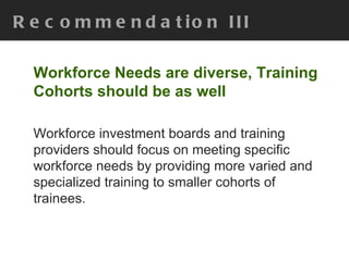 Recommendation III Workforce Needs are diverse, Training Cohorts should be as well Workforce investment boards and training providers should focus on meeting specific workforce needs by providing more varied and specialized training to smaller cohorts of trainees. 
