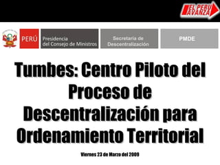 Tumbes: Centro Piloto del Proceso de Descentralización para Ordenamiento Territorial Viernes 23 de Marzo del 2009 Secretaría de Descentralización PMDE 