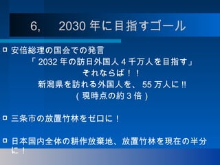 6, 　 2030 年に目指すゴール
 安倍総理の国会での発言
「 2032 年の訪日外国人４千万人を目指す」
それならば！！
新潟県を訪れる外国人を、 55 万人に !!
（現時点の約 3 倍）
 三条市の放置竹林をゼロに！
 日本国内全体の耕作放棄地、放置竹林を現在の半分
に！
 