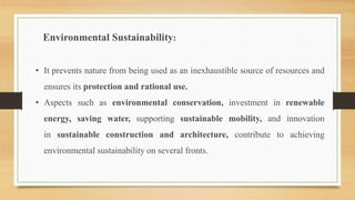 Environmental Sustainability:
• It prevents nature from being used as an inexhaustible source of resources and
ensures its protection and rational use.
• Aspects such as environmental conservation, investment in renewable
energy, saving water, supporting sustainable mobility, and innovation
in sustainable construction and architecture, contribute to achieving
environmental sustainability on several fronts.
 