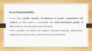 Social Sustainability:
• It can foster gender equality, development of people, communities and
cultures to help achieve a reasonable and fairly-distributed quality of
life, healthcare and education across the Globe.
• Some examples are health care support, education learning, opportunities,
employment, security, safety, and economic accommodation
 