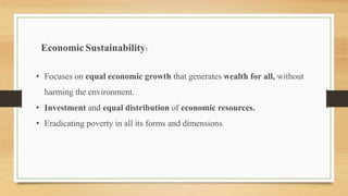 Economic Sustainability:
• Focuses on equal economic growth that generates wealth for all, without
harming the environment.
• Investment and equal distribution of economic resources.
• Eradicating poverty in all its forms and dimensions.
 