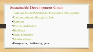Sustainable Development Goals
FAO and the 2030 Agenda for Sustainable Development
•Food security and the right to food
•Nutrition
•Poverty eradication
•Resilience
•Social protection
•Climate change
•Ecosystems, biodiversity, gene
•
 