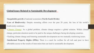 Global issues Related to Sustainable Development
•Inequitable growth of national economies (North-South Divide)
•Loss of Biodiversity: Despite mounting efforts over the past 20 years, the loss of the world’s
biodiversity continues.
•Climate Change: As a global problem, climate change requires a global solution. Within climate
change, particular attention needs to be paid to the unique challenges facing developing countries.
•Tackling climate change and fostering sustainable development are two mutually reinforcing issues.
•Intellectual Property Rights (IPRs): There is a need for welfare for all rich and poor to have
affordable access to the results of innovation that can lead to sustainable development.
 