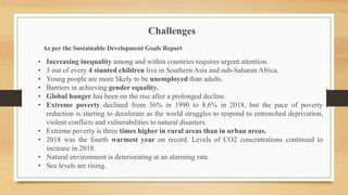 • Increasing inequality among and within countries requires urgent attention.
• 3 out of every 4 stunted children live in Southern Asia and sub-Saharan Africa.
• Young people are more likely to be unemployed than adults.
• Barriers in achieving gender equality.
• Global hunger has been on the rise after a prolonged decline.
• Extreme poverty declined from 36% in 1990 to 8.6% in 2018, but the pace of poverty
reduction is starting to decelerate as the world struggles to respond to entrenched deprivation,
violent conflicts and vulnerabilities to natural disasters.
• Extreme poverty is three times higher in rural areas than in urban areas.
• 2018 was the fourth warmest year on record. Levels of CO2 concentrations continued to
increase in 2018.
• Natural environment is deteriorating at an alarming rate.
• Sea levels are rising.
Challenges
As per the Sustainable Development Goals Report
 