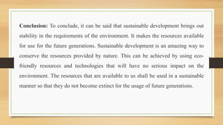 Conclusion: To conclude, it can be said that sustainable development brings out
stability in the requirements of the environment. It makes the resources available
for use for the future generations. Sustainable development is an amazing way to
conserve the resources provided by nature. This can be achieved by using eco-
friendly resources and technologies that will have no serious impact on the
environment. The resources that are available to us shall be used in a sustainable
manner so that they do not become extinct for the usage of future generations.
 