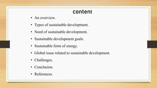 content
• An overview.
• Types of sustainable development.
• Need of sustainable development.
• Sustainable development goals.
• Sustainable form of energy.
• Global issue related to sustainable development.
• Challenges.
• Conclusion.
• References.
 