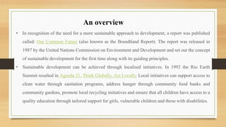 • In recognition of the need for a more sustainable approach to development, a report was published
called: Our Common Future (also known as the Brundtland Report). The report was released in
1987 by the United Nations Commission on Environment and Development and set out the concept
of sustainable development for the first time along with its guiding principles.
• Sustainable development can be achieved through localised initiatives. In 1992 the Rio Earth
Summit resulted in Agenda 21, Think Globally, Act Locally. Local initiatives can support access to
clean water through sanitation programs, address hunger through community food banks and
community gardens, promote local recycling initiatives and ensure that all children have access to a
quality education through tailored support for girls, vulnerable children and those with disabilities.
An overview
 