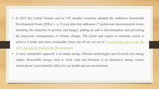 • In 2015 the United Nations and its 193 member countries adopted the ambitious Sustainable
Development Goals (SDGs) – a 15-year plan that addresses 17 global and interconnected issues,
including the reduction in poverty and hunger, putting an end to discrimination and preventing
the long-term consequences of climate change. The Goals and targets to stimulate action to
achieve a better and more sustainable future for all are set out in Transforming our world: the
2030 Agenda for Sustainable Development.
• A more sustainable approach is to adopt energy efficient technologies and diversify our energy
supply. Renewable energy, such as wind, solar and biomass, is an alternative energy source,
which doesn’t pose harmful effects to our health and our environment
 