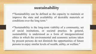 •"Sustainability can be defined as the capacity to maintain or
improve the state and availability of desirable materials or
conditions over the long term.“
•"Sustainability is the long-term viability of a community, set
of social institutions, or societal practice. In general,
sustainability is understood as a form of intergenerational
ethics in which the environmental and economic actions taken
by present persons do not diminish the opportunities of future
persons to enjoy similar levels of wealth, utility, or welfare."
sustainability
 