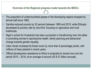 Overview of the Regional progress made towards the MDG’s
• The proportion of undernourished people in the developing regions dropped by
almost half since 1990.
• Gambia reduced poverty by 32 percent between 1990 and 2010, while Ethiopia
decreased its poverty rate by one third, focusing on agriculture and rural
livelihoods.
• Niger’s school for Husbands has been successful in transforming men into allies
in promoting women’s reproductive health, family planning and behavioral
change towards gender equality.
• Cabo Verde increased its forest cover by more than 6 percentage points, with
millions of trees planted in recent years.
• Official development assistance to Africa is projected to remain low over the
period 2015 – 2018, at an average of around US $ 47 billion annually.
 