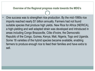 Overview of the Regional progress made towards the MDG’s
• One success was to strengthen rice production. By the mid 1990s rice‑
imports reached nearly $1 billion annually. Farmers had not found
suitable species that produce high yields. New Rice for Africa (NERICA),
a high-yielding and well adapted strain was developed and introduced in
areas including Congo Brazzaville, Côte d'Ivoire, the Democratic
Republic of the Congo, Guinea, Kenya, Mali, Nigeria, Togo and Uganda.
Some 18 varieties of the hybrid species became available, enabling
farmers to produce enough rice to feed their families and have extra to
sell.
 