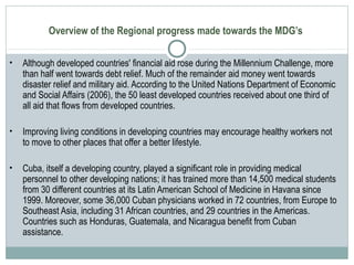 Overview of the Regional progress made towards the MDG’s
• Although developed countries' financial aid rose during the Millennium Challenge, more
than half went towards debt relief. Much of the remainder aid money went towards
disaster relief and military aid. According to the United Nations Department of Economic
and Social Affairs (2006), the 50 least developed countries received about one third of
all aid that flows from developed countries.
• Improving living conditions in developing countries may encourage healthy workers not
to move to other places that offer a better lifestyle.
• Cuba, itself a developing country, played a significant role in providing medical
personnel to other developing nations; it has trained more than 14,500 medical students
from 30 different countries at its Latin American School of Medicine in Havana since
1999. Moreover, some 36,000 Cuban physicians worked in 72 countries, from Europe to
Southeast Asia, including 31 African countries, and 29 countries in the Americas.
Countries such as Honduras, Guatemala, and Nicaragua benefit from Cuban
assistance.
 