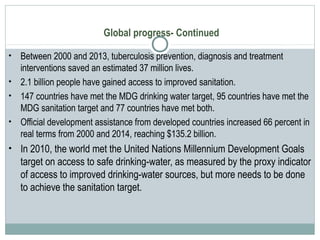 Global progress- Continued
• Between 2000 and 2013, tuberculosis prevention, diagnosis and treatment
interventions saved an estimated 37 million lives.
• 2.1 billion people have gained access to improved sanitation.
• 147 countries have met the MDG drinking water target, 95 countries have met the
MDG sanitation target and 77 countries have met both.
• Official development assistance from developed countries increased 66 percent in
real terms from 2000 and 2014, reaching $135.2 billion.
• In 2010, the world met the United Nations Millennium Development Goals
target on access to safe drinking-water, as measured by the proxy indicator
of access to improved drinking-water sources, but more needs to be done
to achieve the sanitation target.
 