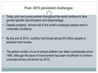 Post- 2015 persistent challenges
• Today, girls and young women throughout the world continue to face
gender-specific discrimination and disadvantage.
• Despite progress, almost half of the world’s employed people work in
vulnerable conditions.
• By the end of 2014, conflicts had forced almost 60 million people to
abandon their homes.
• The global number of out-of-school children has fallen considerably since
1990, although the pace of improvement has been insufficient to achieve
universal primary enrolment by 2015.
 