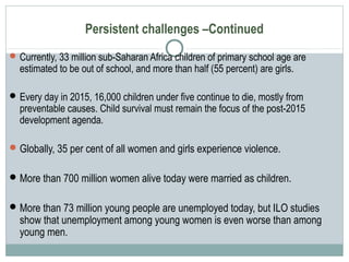 Persistent challenges –Continued
Currently, 33 million sub-Saharan Africa children of primary school age are
estimated to be out of school, and more than half (55 percent) are girls.
Every day in 2015, 16,000 children under five continue to die, mostly from
preventable causes. Child survival must remain the focus of the post-2015
development agenda.
Globally, 35 per cent of all women and girls experience violence.
More than 700 million women alive today were married as children.
More than 73 million young people are unemployed today, but ILO studies
show that unemployment among young women is even worse than among
young men.
 