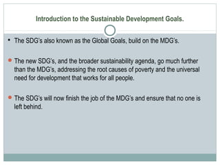 Introduction to the Sustainable Development Goals.
 The SDG’s also known as the Global Goals, build on the MDG’s.
The new SDG’s, and the broader sustainability agenda, go much further
than the MDG’s, addressing the root causes of poverty and the universal
need for development that works for all people.
The SDG’s will now finish the job of the MDG’s and ensure that no one is
left behind.
 