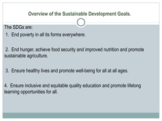 Overview of the Sustainable Development Goals.
The SDGs are:
1. End poverty in all its forms everywhere.
2. End hunger, achieve food security and improved nutrition and promote
sustainable agriculture.
3. Ensure healthy lives and promote well-being for all at all ages.
4. Ensure inclusive and equitable quality education and promote lifelong
learning opportunities for all.
 