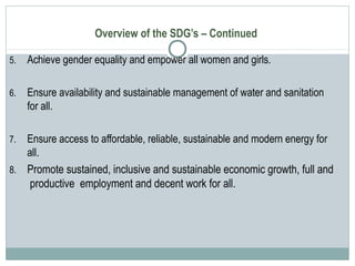 Overview of the SDG’s – Continued
5. Achieve gender equality and empower all women and girls.
6. Ensure availability and sustainable management of water and sanitation
for all.
7. Ensure access to affordable, reliable, sustainable and modern energy for
all.
8. Promote sustained, inclusive and sustainable economic growth, full and
productive employment and decent work for all.
 