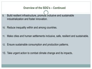 Overview of the SDG’s – Continued
9. Build resilient infrastructure, promote inclusive and sustainable
industrialization and foster innovation.
10. Reduce inequality within and among countries.
11. Make cities and human settlements inclusive, safe, resilient and sustainable.
12. Ensure sustainable consumption and production patterns.
13. Take urgent action to combat climate change and its impacts.
 