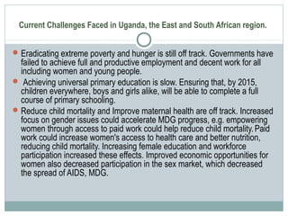 Current Challenges Faced in Uganda, the East and South African region.
Eradicating extreme poverty and hunger is still off track. Governments have
failed to achieve full and productive employment and decent work for all
including women and young people.
 Achieving universal primary education is slow. Ensuring that, by 2015,
children everywhere, boys and girls alike, will be able to complete a full
course of primary schooling.
Reduce child mortality and Improve maternal health are off track. Increased
focus on gender issues could accelerate MDG progress, e.g. empowering
women through access to paid work could help reduce child mortality.Paid
work could increase women's access to health care and better nutrition,
reducing child mortality. Increasing female education and workforce
participation increased these effects. Improved economic opportunities for
women also decreased participation in the sex market, which decreased
the spread of AIDS, MDG.
 